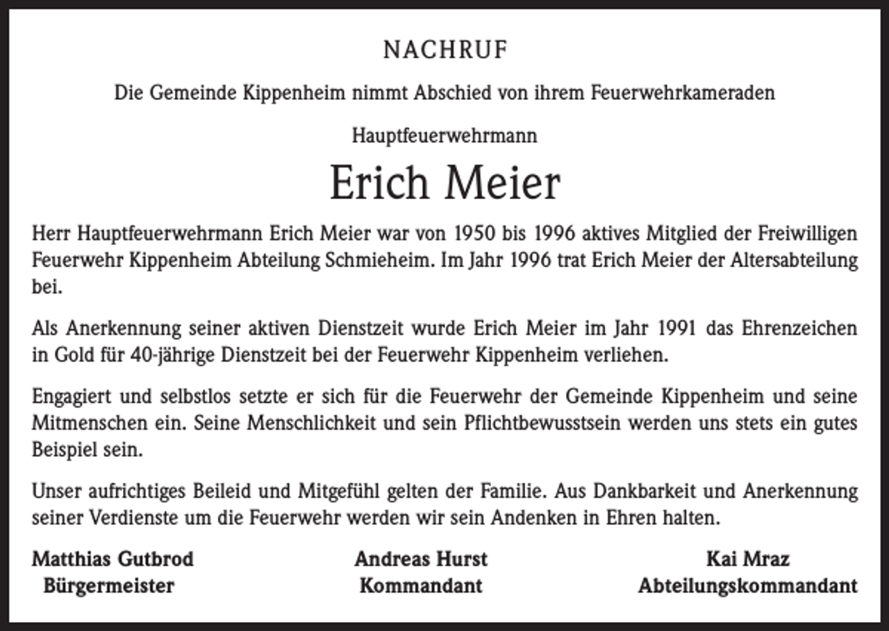 <p>NACHRUF<br />Die Gemeinde Kippenheim nimmt Abschied von ihrem Feuerwehrkameraden<br />Hauptfeuerwehrmann</p><p>Erich Meier<br />Herr Hauptfeuerwehrmann Erich Meier war von 1950 bis 1996 aktives Mitglied der Freiwilligen<br />Feuerwehr Kippenheim Abteilung Schmieheim. Im Jahr 1996 trat Erich Meier der Altersabteilung<br />bei.<br />Als Anerkennung seiner aktiven Dienstzeit wurde Erich Meier im Jahr 1991 das Ehrenzeichen<br />in Gold für 40-jährige Dienstzeit bei der Feuerwehr Kippenheim verliehen.<br />Engagiert und selbstlos setzte er sich für die Feuerwehr der Gemeinde Kippenheim und seine<br />Mitmenschen ein. Seine Menschlichkeit und sein Pflichtbewusstsein werden uns stets ein gutes<br />Beispiel sein.<br />Unser aufrichtiges Beileid und Mitgefühl gelten der Familie. Aus Dankbarkeit und Anerkennung<br />seiner Verdienste um die Feuerwehr werden wir sein Andenken in Ehren halten.<br />Matthias Gutbrod<br />Bürgermeister</p><p>Andreas Hurst<br />Kommandant</p><p>Kai Mraz<br />Abteilungskommandant</p>