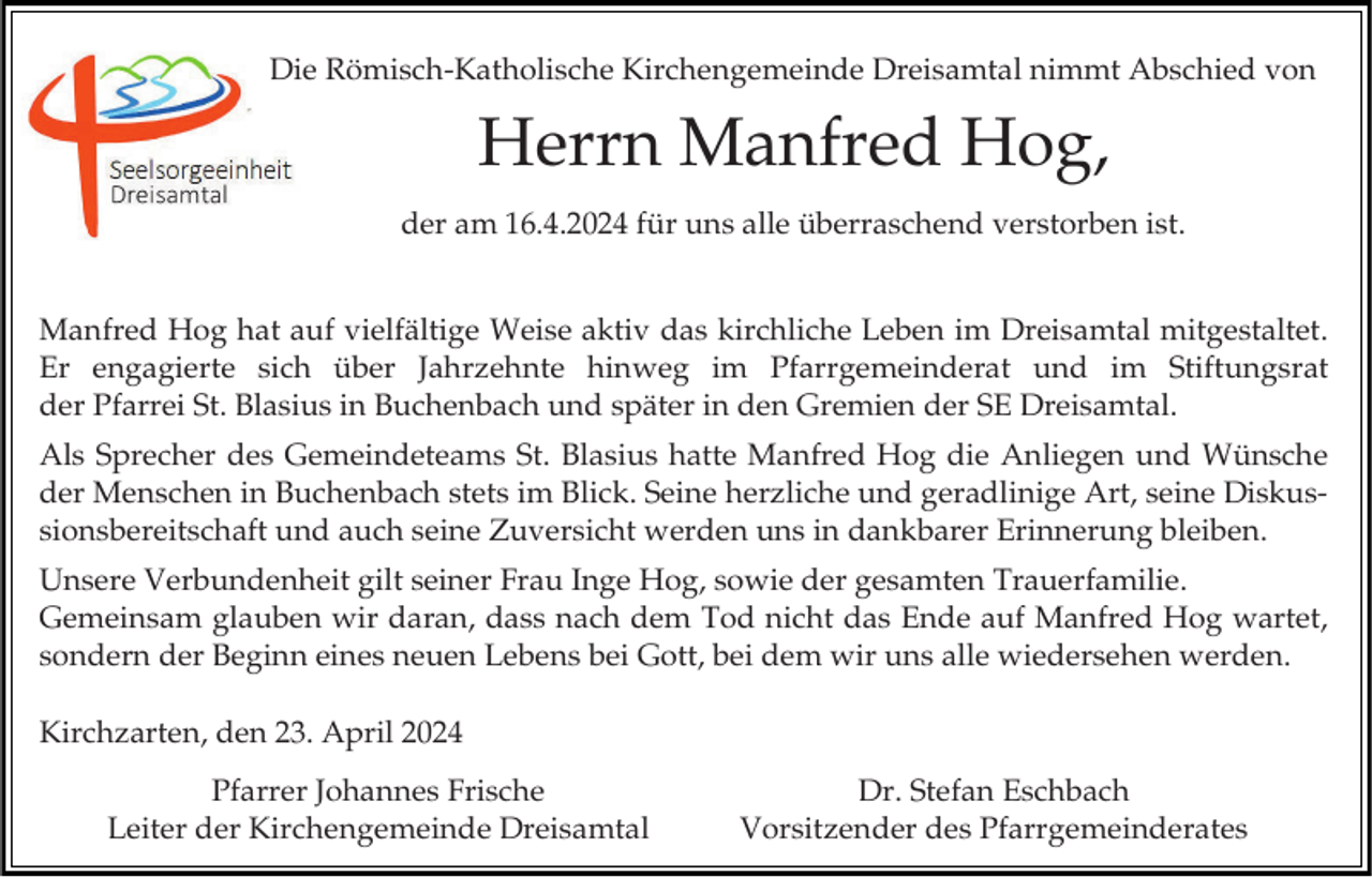 <p>Die Römisch-Katholische Kirchengemeinde Dreisamtal nimmt Abschied von</p><p>Herrn Manfred Hog,<br />der am 16.4.2024 für uns alle überraschend verstorben ist.<br />Manfred Hog hat auf vielfältige Weise aktiv das kirchliche Leben im Dreisamtal mitgestaltet.<br />Er engagierte sich über Jahrzehnte hinweg im Pfarrgemeinderat und im Stiftungsrat<br />der Pfarrei St. Blasius in Buchenbach und später in den Gremien der SE Dreisamtal.<br />Als Sprecher des Gemeindeteams St. Blasius hatte Manfred Hog die Anliegen und Wünsche<br />der Menschen in Buchenbach stets im Blick. Seine herzliche und geradlinige Art, seine Diskussionsbereitschaft und auch seine Zuversicht werden uns in dankbarer Erinnerung bleiben.</p><p>Unsere Verbundenheit gilt seiner Frau Inge Hog, sowie der gesamten Trauerfamilie.<br />Gemeinsam glauben wir daran, dass nach dem Tod nicht das Ende auf Manfred Hog wartet,<br />sondern der Beginn eines neuen Lebens bei Gott, bei dem wir uns alle wiedersehen werden.<br />Kirchzarten, den 23. April 2024<br />Pfarrer Johannes Frische<br />Leiter der Kirchengemeinde Dreisamtal</p><p>Dr. Stefan Eschbach<br />Vorsitzender des Pfarrgemeinderates</p>