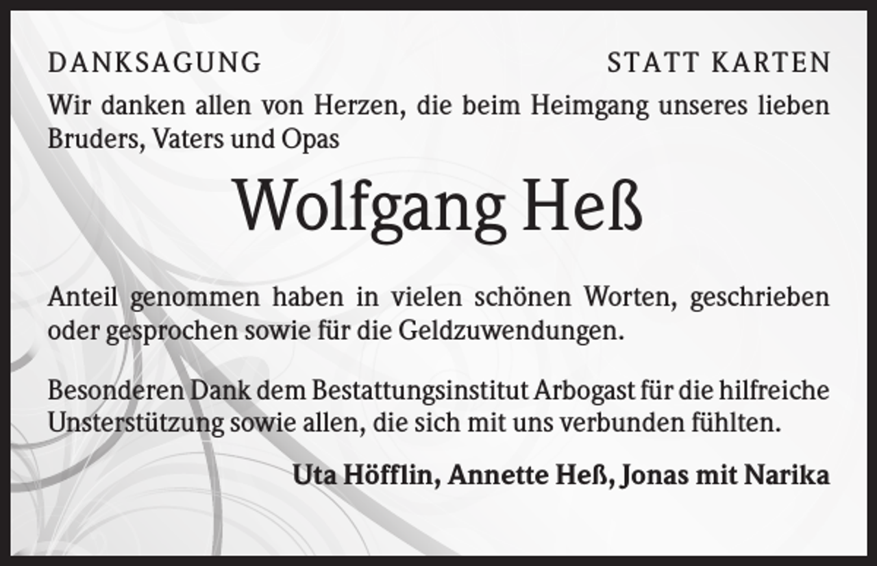<p>DANKSAGU NG<br />STATT KARTEN<br />Wir danken allen von Herzen, die beim Heimgang unseres lieben<br />Bruders, Vaters und Opas</p><p>Wolfgang Heß<br />Anteil genommen haben in vielen schönen Worten, geschrieben<br />oder gesprochen sowie für die Geldzuwendungen.<br />Besonderen Dank dem Bestattungsinstitut Arbogast für die hilfreiche<br />Unsterstützung sowie allen, die sich mit uns verbunden fühlten.<br />Uta Höfflin, Annette Heß, Jonas mit Narika</p>