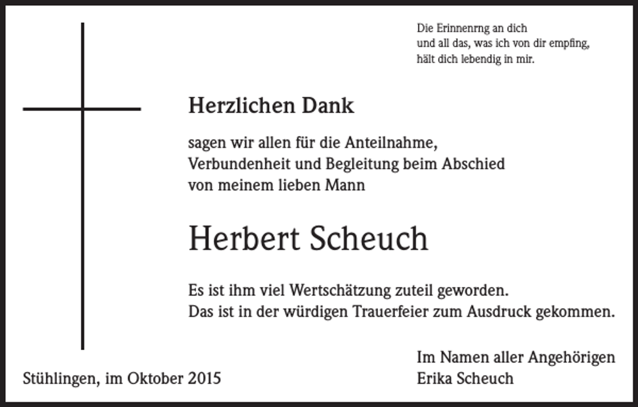 <p>Die Erinnenrng an dich<br />und all das, was ich von dir empfing,<br />hält dich lebendig in mir.</p><p>Herzlichen Dank<br />sagen wir allen für die Anteilnahme,<br />Verbundenheit und Begleitung beim Abschied<br />von meinem lieben Mann</p><p>Herbert Scheuch<br />Es ist ihm viel Wertschätzung zuteil geworden.<br />Das ist in der würdigen Trauerfeier zum Ausdruck gekommen.</p><p>Stühlingen, im Oktober 2015</p><p>Im Namen aller Angehörigen<br />Erika Scheuch</p>