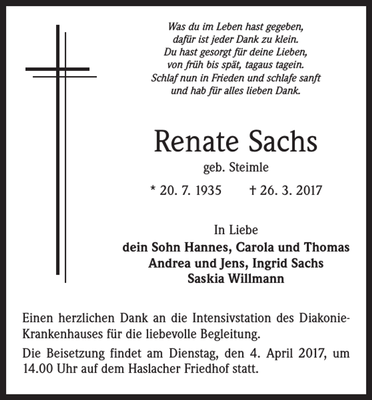 <p>Was du im Leben hast gegeben,<br />dafür ist jeder Dank zu klein.<br />Du hast gesorgt für deine Lieben,<br />von früh bis spät, tagaus tagein.<br />Schlaf nun in Frieden und schlafe sanft<br />und hab für alles lieben Dank.</p><p>Renate Sachs<br />geb. Steimle</p><p>* 20. 7. 1935 † 26. 3. 2017<br />In Liebe<br />dein Sohn Hannes, Carola und Thomas<br />Andrea und Jens, Ingrid Sachs<br />Saskia Willmann<br />Einen herzlichen Dank an die Intensivstation des DiakonieKrankenhauses für die liebevolle Begleitung.<br />Die Beisetzung findet am Dienstag, den 4. April 2017, um<br />14.00 Uhr auf dem Haslacher Friedhof statt.</p>