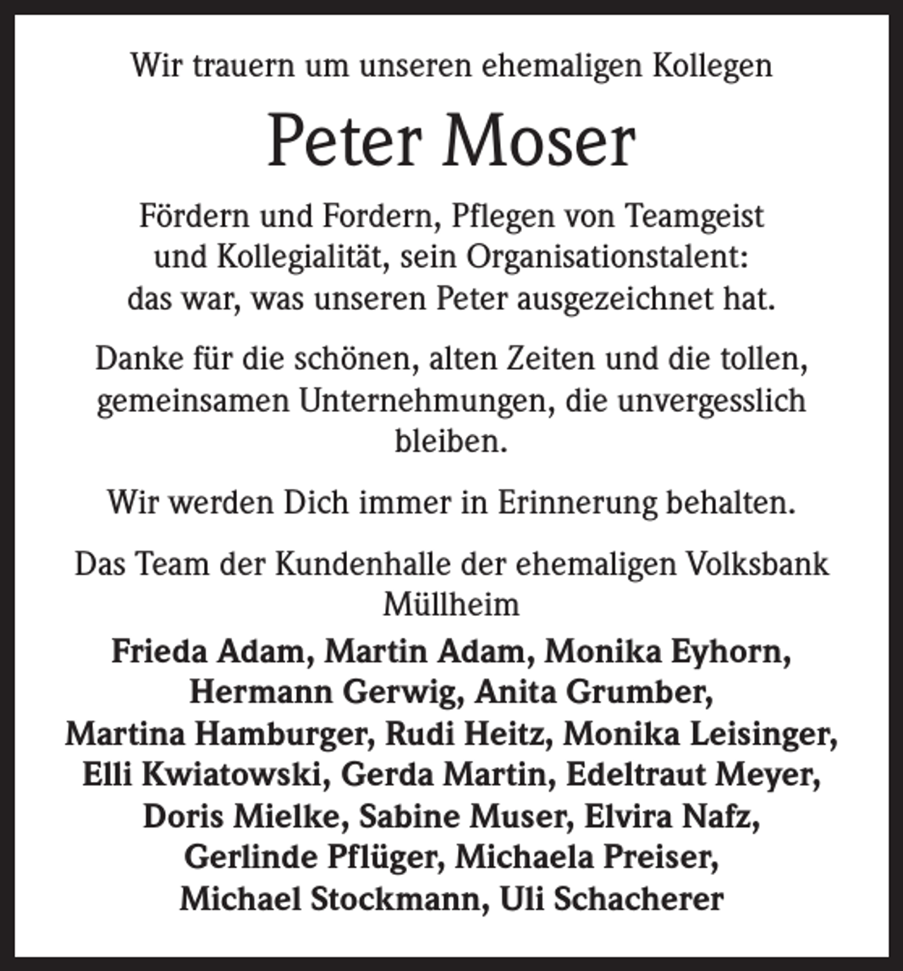 <p>Wir trauern um unseren ehemaligen Kollegen</p><p>Peter Moser<br />Fördern und Fordern, Pflegen von Teamgeist<br />und Kollegialität, sein Organisationstalent:<br />das war, was unseren Peter ausgezeichnet hat.<br />Danke für die schönen, alten Zeiten und die tollen,<br />gemeinsamen Unternehmungen, die unvergesslich<br />bleiben.<br />Wir werden Dich immer in Erinnerung behalten.<br />Das Team der Kundenhalle der ehemaligen Volksbank<br />Müllheim<br />Frieda Adam, Martin Adam, Monika Eyhorn,<br />Hermann Gerwig, Anita Grumber,<br />Martina Hamburger, Rudi Heitz, Monika Leisinger,<br />Elli Kwiatowski, Gerda Martin, Edeltraut Meyer,<br />Doris Mielke, Sabine Muser, Elvira Nafz,<br />Gerlinde Pflüger, Michaela Preiser,<br />Michael Stockmann, Uli Schacherer</p>