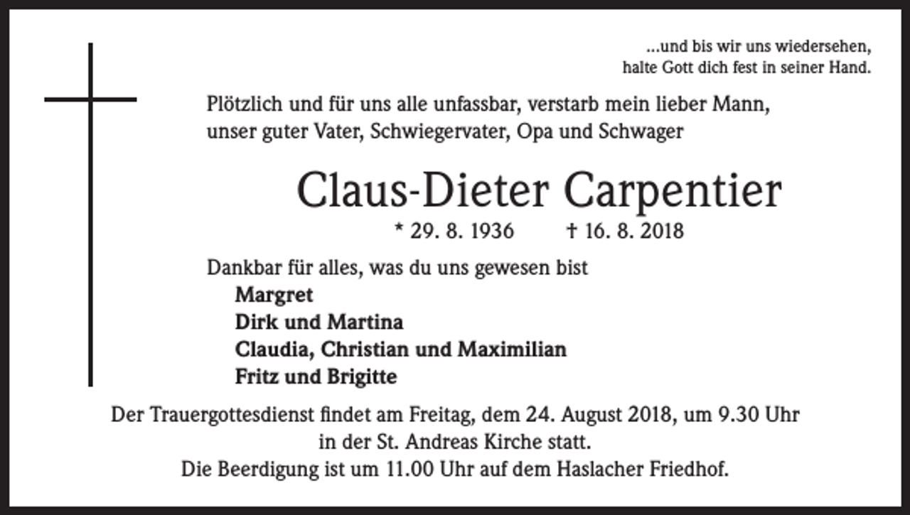<p>...und bis wir uns wiedersehen,<br />halte Gott dich fest in seiner Hand.</p><p>Plötzlich und für uns alle unfassbar, verstarb mein lieber Mann,<br />unser guter Vater, Schwiegervater, Opa und Schwager</p><p>Claus-Dieter Carpentier<br />* 29. 8. 1936</p><p>† 16. 8. 2018</p><p>Dankbar für alles, was du uns gewesen bist<br />Margret<br />Dirk und Martina<br />Claudia, Christian und Maximilian<br />Fritz und Brigitte<br />Der Trauergottesdienst findet am Freitag, dem 24. August 2018, um 9.30 Uhr<br />in der St. Andreas Kirche statt.<br />Die Beerdigung ist um 11.00 Uhr auf dem Haslacher Friedhof.</p>