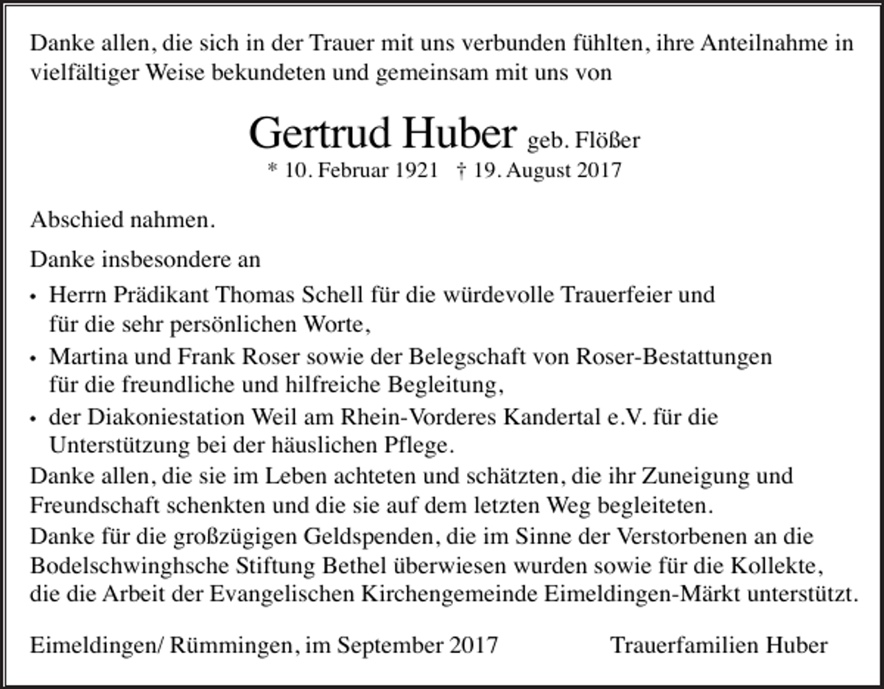 <p>Danke allen, die sich in der Trauer mit uns verbunden fühlten, ihre Anteilnahme in<br />vielfältiger Weise bekundeten und gemeinsam mit uns von</p><p>Gertrud Huber geb. Flößer<br />* 10. Februar 1921 † 19. August 2017</p><p>Abschied nahmen.<br />Danke insbesondere an<br />• Herrn Prädikant Thomas Schell für die würdevolle Trauerfeier und<br />für die sehr persönlichen Worte,<br />• Martina und Frank Roser sowie der Belegschaft von Roser-Bestattungen<br />für die freundliche und hilfreiche Begleitung,<br />• der Diakoniestation Weil am Rhein-Vorderes Kandertal e.V. für die<br />Unterstützung bei der häuslichen Pflege.<br />Danke allen, die sie im Leben achteten und schätzten, die ihr Zuneigung und<br />Freundschaft schenkten und die sie auf dem letzten Weg begleiteten.<br />Danke für die großzügigen Geldspenden, die im Sinne der Verstorbenen an die<br />Bodelschwinghsche Stiftung Bethel überwiesen wurden sowie für die Kollekte,<br />die die Arbeit der Evangelischen Kirchengemeinde Eimeldingen-Märkt unterstützt.<br />Eimeldingen/ Rümmingen, im September 2017</p><p>Trauerfamilien Huber</p>