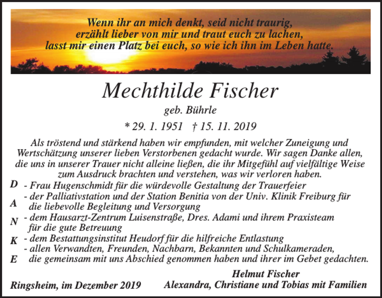 <p>Wenn ihr an mich denkt, seid nicht traurig,<br />erzählt lieber von mir und traut euch zu lachen,<br />lasst mir einen Platz bei euch, so wie ich ihn im Leben hatte.</p><p>Mechthilde Fischer<br />geb. Bührle<br />* 29. 1. 1951 † 15. 11. 2019<br />Als tröstend und stärkend haben wir empfunden, mit welcher Zuneigung und<br />Wertschätzung unserer lieben Verstorbenen gedacht wurde. Wir sagen Danke allen,<br />die uns in unserer Trauer nicht alleine ließen, die ihr Mitgefühl auf vielfältige Weise<br />zum Ausdruck brachten und verstehen, was wir verloren haben.<br />D - Frau Hugenschmidt für die würdevolle Gestaltung der Trauerfeier<br />- der Palliativstation und der Station Benitia von der Univ. Klinik Freiburg für<br />A die liebevolle Begleitung und Versorgung<br />N - dem Hausarzt-Zentrum Luisenstraße, Dres. Adami und ihrem Praxisteam<br />für die gute Betreuung<br />K - dem Bestattungsinstitut Heudorf für die hilfreiche Entlastung<br />- allen Verwandten, Freunden, Nachbarn, Bekannten und Schulkameraden,<br />E die gemeinsam mit uns Abschied genommen haben und ihrer im Gebet gedachten.<br />Helmut Fischer<br />Alexandra, Christiane und Tobias mit Familien<br />Ringsheim, im Dezember 2019</p>