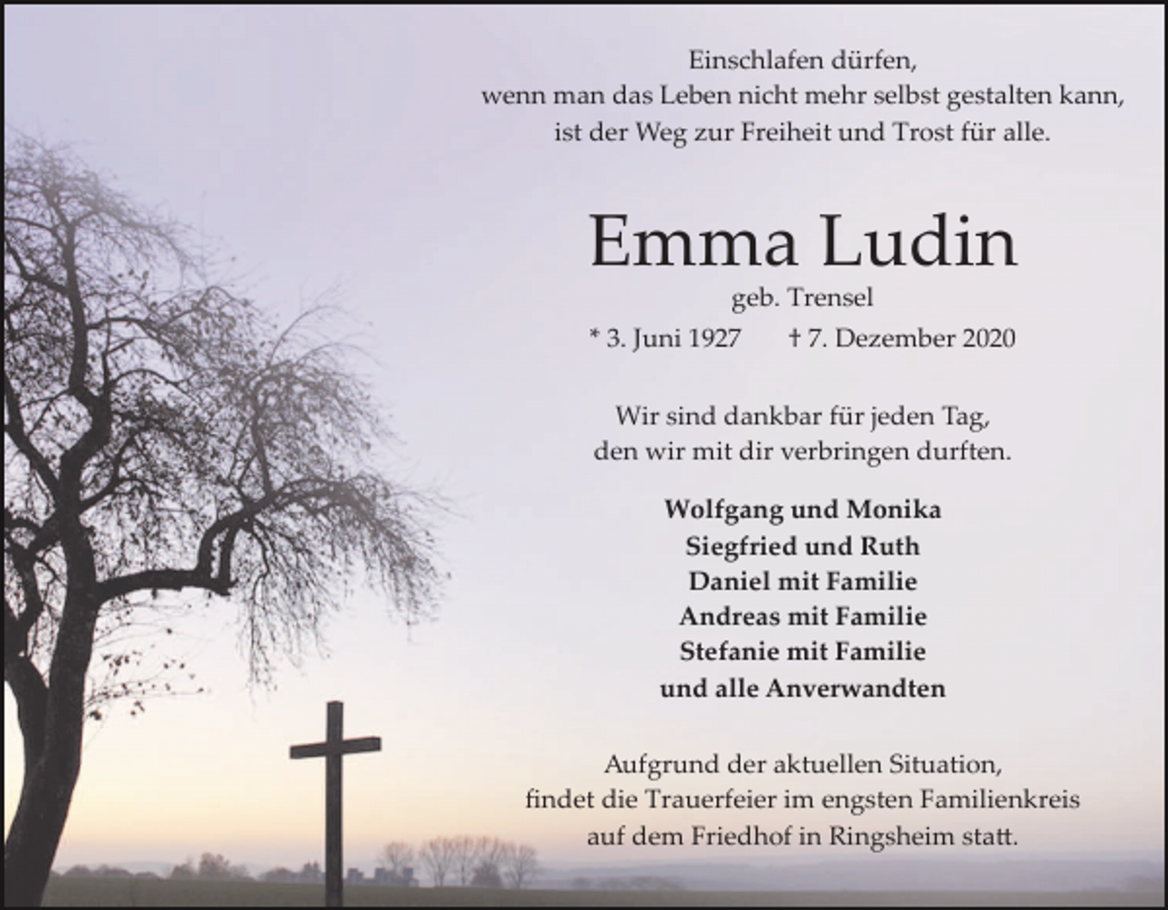 <p>Einschlafen dürfen,<br />wenn man das Leben nicht mehr selbst gestalten kann,<br />ist der Weg zur Freiheit und Trost für alle.</p><p>Emma Ludin<br />geb. Trensel<br />* 3. Juni 1927</p><p>† 7. Dezember 2020</p><p>Wir sind dankbar für jeden Tag,<br />den wir mit dir verbringen durften.<br />Wolfgang und Monika<br />Siegfried und Ruth<br />Daniel mit Familie<br />Andreas mit Familie<br />Stefanie mit Familie<br />und alle Anverwandten<br />Aufgrund der aktuellen Situation,<br />ﬁndet die Trauerfeier im engsten Familienkreis<br />auf dem Friedhof in Ringsheim sta�.</p>