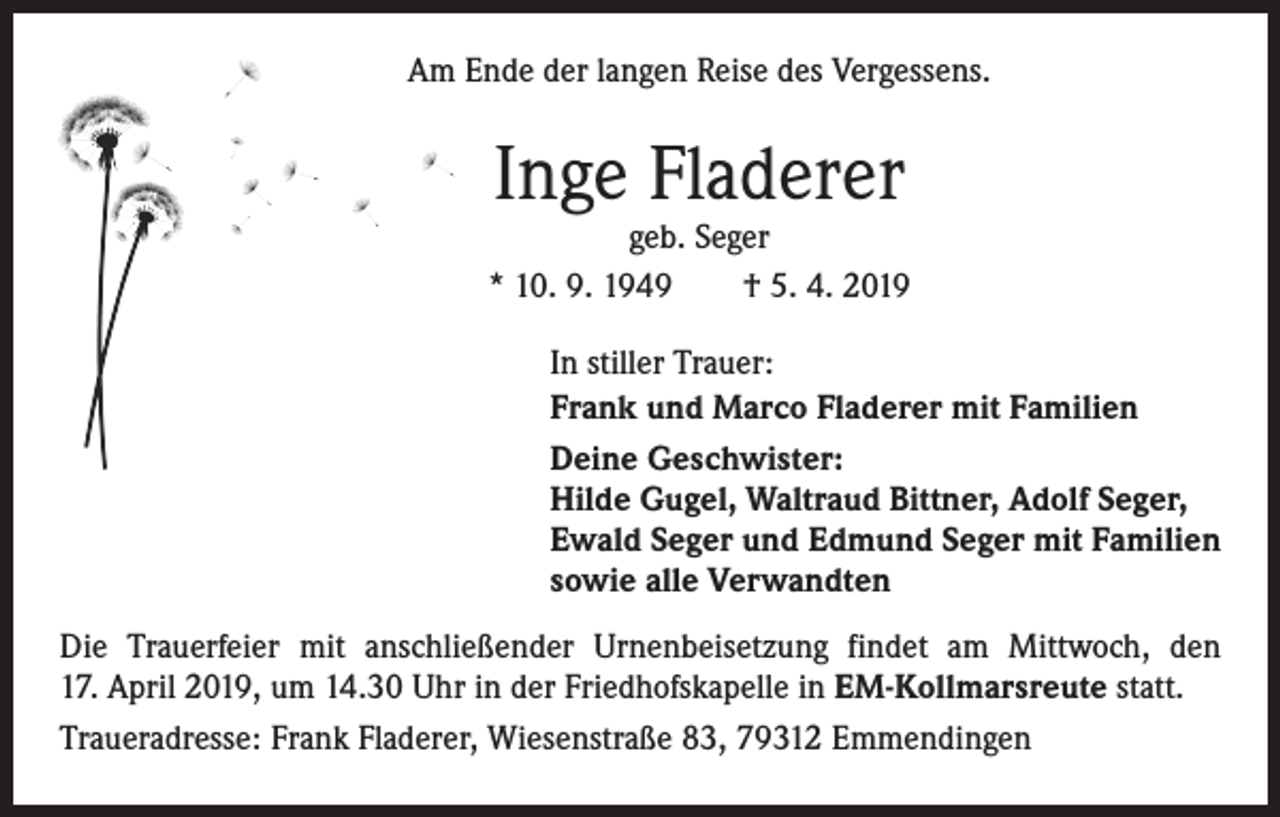 <p>Am Ende der langen Reise des Vergessens.</p><p>Inge Fladerer</p><p>geb. Seger<br />* 10. 9. 1949 † 5. 4. 2019<br />In stiller Trauer:<br />Frank und Marco Fladerer mit Familien<br />Deine Geschwister:<br />Hilde Gugel, Waltraud Bittner, Adolf Seger,<br />Ewald Seger und Edmund Seger mit Familien<br />sowie alle Verwandten<br />Die Trauerfeier mit anschließender Urnenbeisetzung findet am Mittwoch, den<br />17. April 2019, um 14.30 Uhr in der Friedhofskapelle in EM-Kollmarsreute statt.<br />Traueradresse: Frank Fladerer, Wiesenstraße 83, 79312 Emmendingen</p>