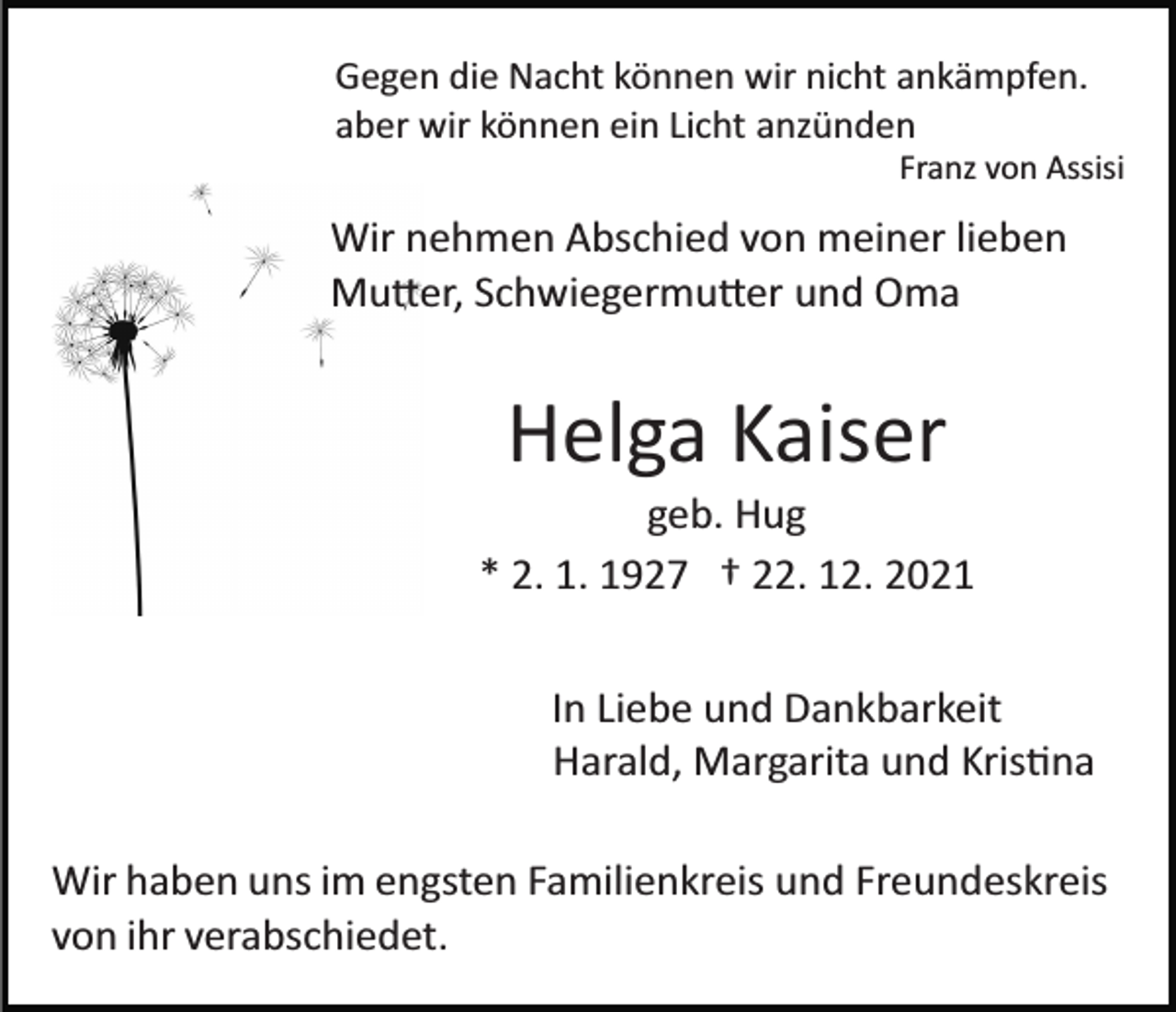 <p>Gegen die Nacht können wir nicht ankämpfen.<br />aber wir können ein Licht anzünden<br />Franz von Assisi</p><p>Wir nehmen Abschied von meiner lieben<br />Mutter, Schwiegermutter und Oma</p><p>Helga Kaiser<br />geb. Hug<br />* 2. 1. 1927 † 22. 12. 2021<br />In Liebe und Dankbarkeit<br />Harald, Margarita und Kristina<br />Wir haben uns im engsten Familienkreis und Freundeskreis<br />von ihr verabschiedet.</p>