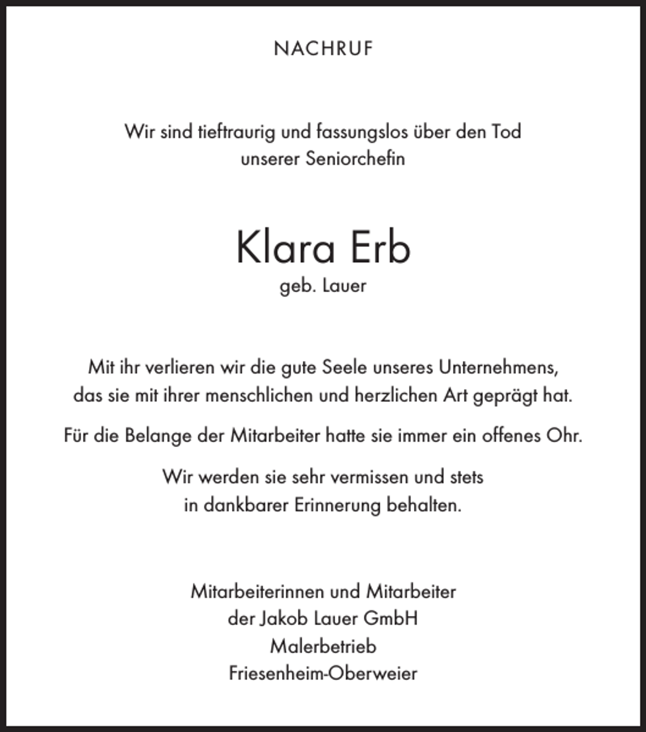 <p>NACHRUF</p><p>Wir sind tieftraurig und fassungslos über den Tod<br />unserer Seniorchefin</p><p>Klara Erb<br />geb. Lauer</p><p>Mit ihr verlieren wir die gute Seele unseres Unternehmens,<br />das sie mit ihrer menschlichen und herzlichen Art geprägt hat.<br />Für die Belange der Mitarbeiter hatte sie immer ein offenes Ohr.<br />Wir werden sie sehr vermissen und stets<br />in dankbarer Erinnerung behalten.</p><p>Mitarbeiterinnen und Mitarbeiter<br />der Jakob Lauer GmbH<br />Malerbetrieb<br />Friesenheim-Oberweier</p>