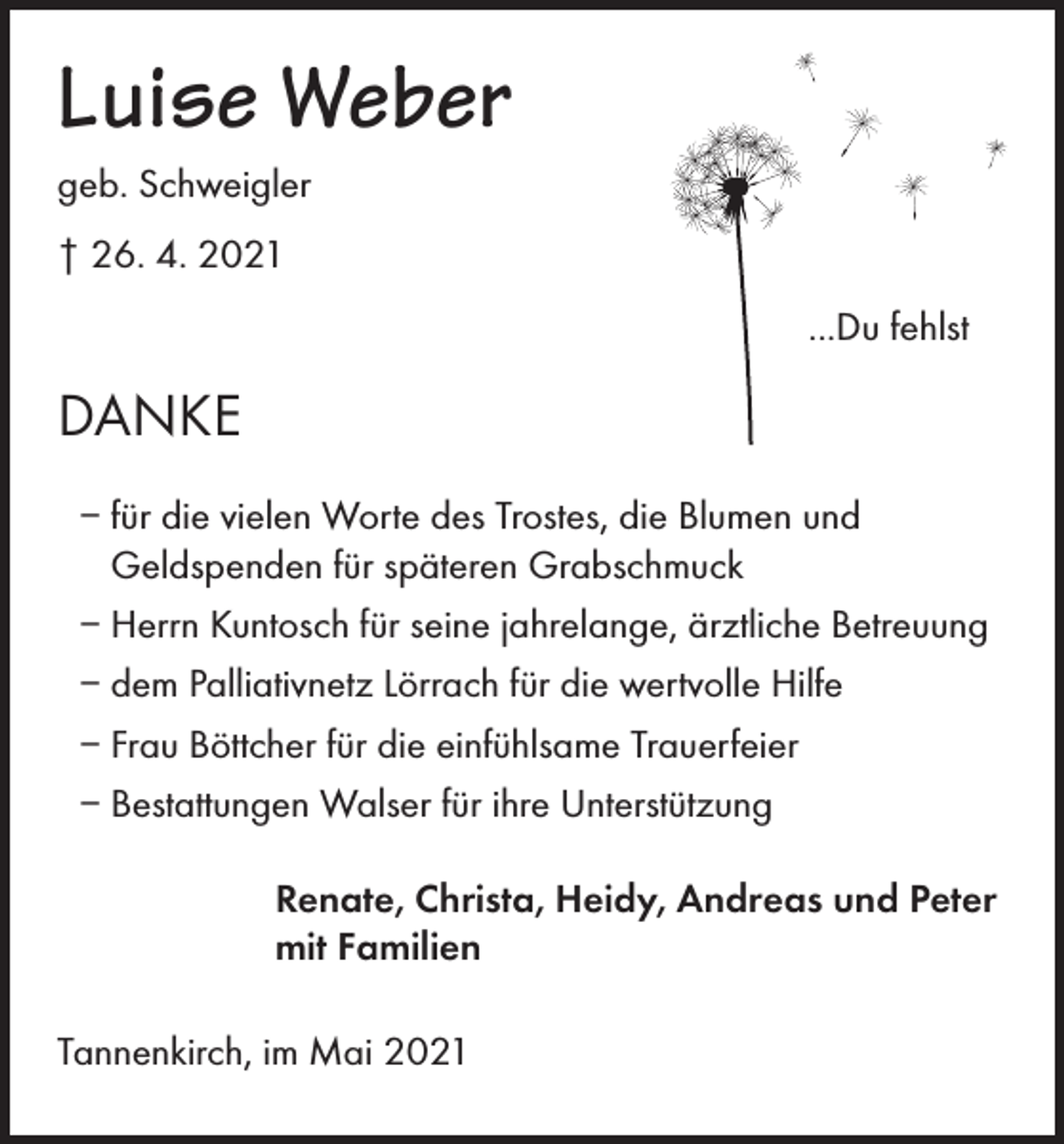 <p>Luise Weber<br />geb. Schweigler<br />† 26. 4. 2021</p><p>...Du fehlst</p><p>DANKE<br />– für die vielen Worte des Trostes, die Blumen und<br />Geldspenden für späteren Grabschmuck<br />– Herrn Kuntosch für seine jahrelange, ärztliche Betreuung<br />– dem Palliativnetz Lörrach für die wertvolle Hilfe<br />– Frau Böttcher für die einfühlsame Trauerfeier<br />– Bestattungen Walser für ihre Unterstützung<br />Renate, Christa, Heidy, Andreas und Peter<br />mit Familien<br />Tannenkirch, im Mai 2021</p>