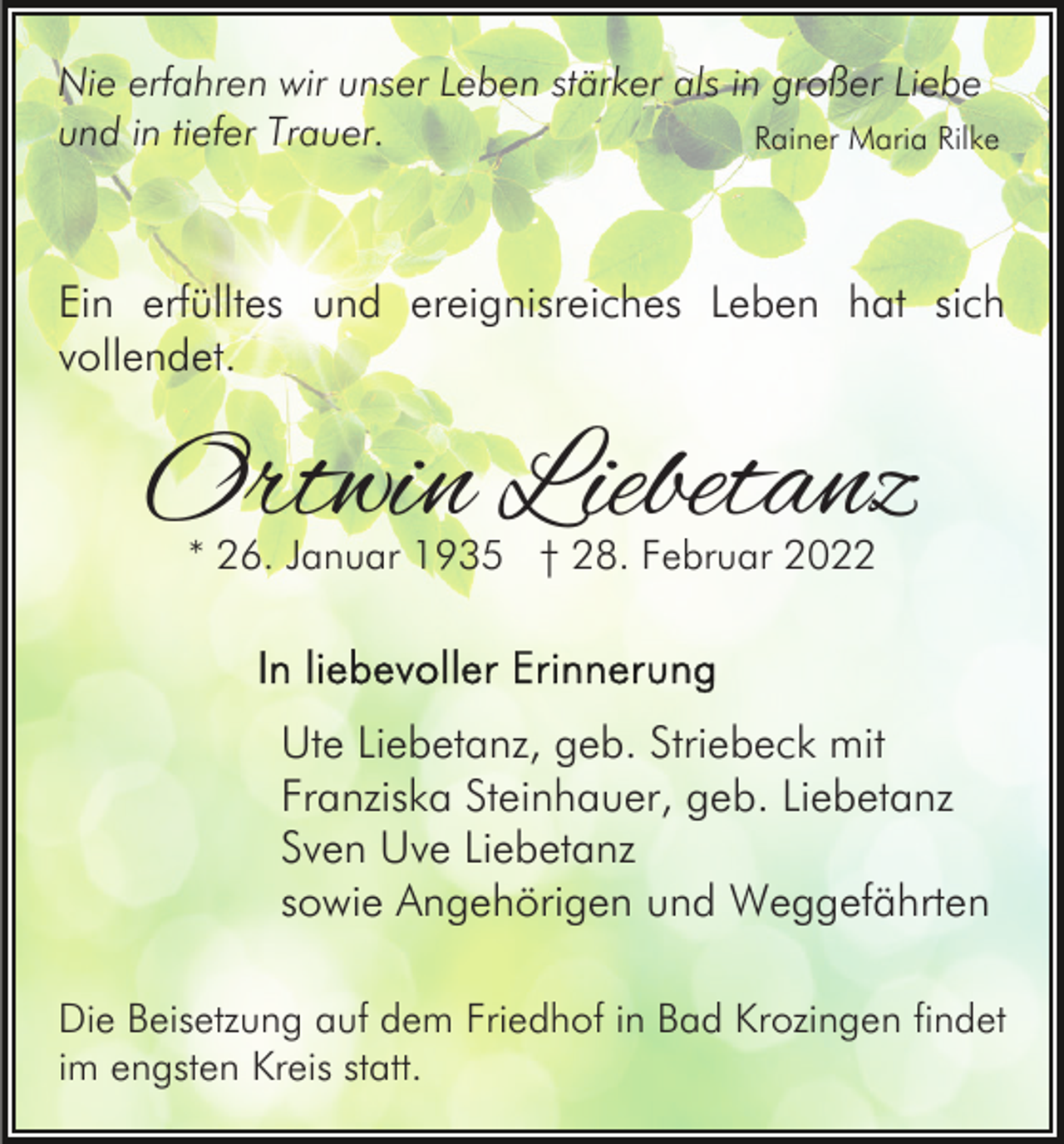 <p>Nie erfahren wir unser Leben stärker als in großer Liebe<br />und in tiefer Trauer.<br />Rainer Maria Rilke</p><p>Ein erfülltes und ereignisreiches Leben hat sich<br />vollendet.</p><p>Ortwin Liebetanz<br />* 26. Januar 1935 † 28. Februar 2022</p><p>Ute Liebetanz, geb. Striebeck mit<br />Franziska Steinhauer, geb. Liebetanz<br />Sven Uve Liebetanz<br />sowie Angehörigen und Weggefährten<br />Die Beisetzung auf dem Friedhof in Bad Krozingen findet<br />im engsten Kreis statt.</p>