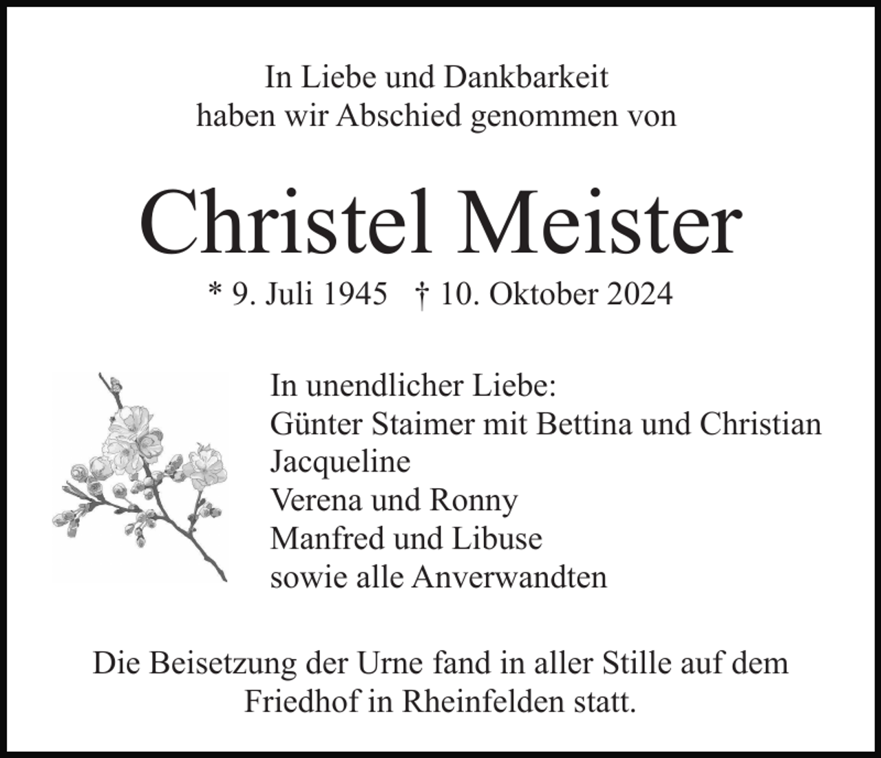 <p>In Liebe und Dankbarkeit<br />haben wir Abschied genommen von</p><p>Christel Meister<br />* 9. Juli 1945 † 10. Oktober 2024<br />In unendlicher Liebe:<br />Günter Staimer mit Bettina und Christian<br />Jacqueline<br />Verena und Ronny<br />Manfred und Libuse<br />sowie alle Anverwandten<br />Die Beisetzung der Urne fand in aller Stille auf dem<br />Friedhof in Rheinfelden statt.</p>
