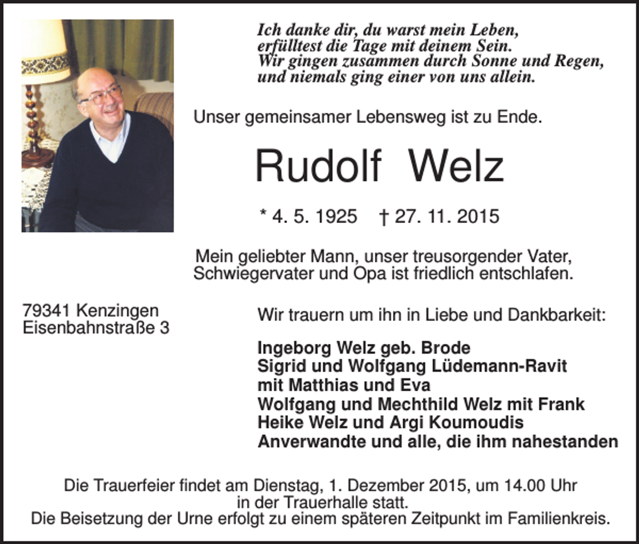 <p>Ich danke dir, du warst mein Leben,<br />erfülltest die Tage mit deinem Sein.<br />Wir gingen zusammen durch Sonne und Regen,<br />und niemals ging einer von uns allein.<br />Unser gemeinsamer Lebensweg ist zu Ende.</p><p>Rudolf Welz<br />* 4. 5. 1925</p><p>† 27. 11. 2015</p><p>Mein geliebter Mann, unser treusorgender Vater,<br />Schwiegervater und Opa ist friedlich entschlafen.<br />79341 Kenzingen<br />Eisenbahnstraße 3</p><p>Wir trauern um ihn in Liebe und Dankbarkeit:<br />Ingeborg Welz geb. Brode<br />Sigrid und Wolfgang Lüdemann-Ravit<br />mit Matthias und Eva<br />Wolfgang und Mechthild Welz mit Frank<br />Heike Welz und Argi Koumoudis<br />Anverwandte und alle, die ihm nahestanden</p><p>Die Trauerfeier findet am Dienstag, 1. Dezember 2015, um 14.00 Uhr<br />in der Trauerhalle statt.<br />Die Beisetzung der Urne erfolgt zu einem späteren Zeitpunkt im Familienkreis.</p>
