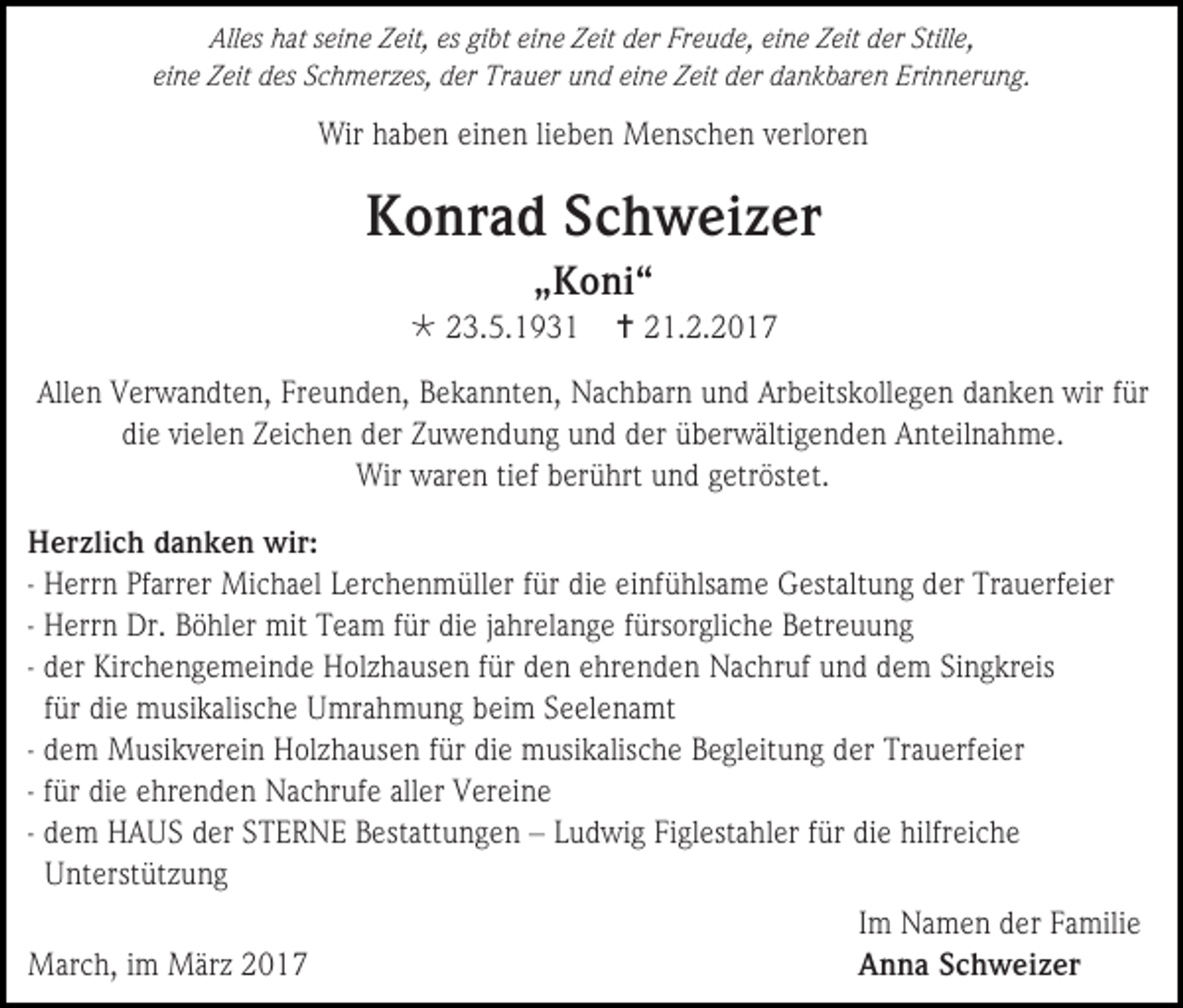 <p>Alles hat seine Zeit, es gibt eine Zeit der Freude, eine Zeit der Stille,<br />eine Zeit des Schmerzes, der Trauer und eine Zeit der dankbaren Erinnerung.</p><p>Wir haben einen lieben Menschen verloren</p><p>Konrad Schweizer<br />„Koni“<br /> 23.5.1931</p><p> 21.2.2017</p><p>Allen Verwandten, Freunden, Bekannten, Nachbarn und Arbeitskollegen danken wir für<br />die vielen Zeichen der Zuwendung und der überwältigenden Anteilnahme.<br />Wir waren tief berührt und getröstet.<br />Herzlich danken wir:<br />- Herrn Pfarrer Michael Lerchenmüller für die einfühlsame Gestaltung der Trauerfeier<br />- Herrn Dr. Böhler mit Team für die jahrelange fürsorgliche Betreuung<br />- der Kirchengemeinde Holzhausen für den ehrenden Nachruf und dem Singkreis<br />für die musikalische Umrahmung beim Seelenamt<br />- dem Musikverein Holzhausen für die musikalische Begleitung der Trauerfeier<br />- für die ehrenden Nachrufe aller Vereine<br />- dem HAUS der STERNE Bestattungen – Ludwig Figlestahler für die hilfreiche<br />Unterstützung<br />Im Namen der Familie<br />March, im März 2017<br />Anna Schweizer</p>