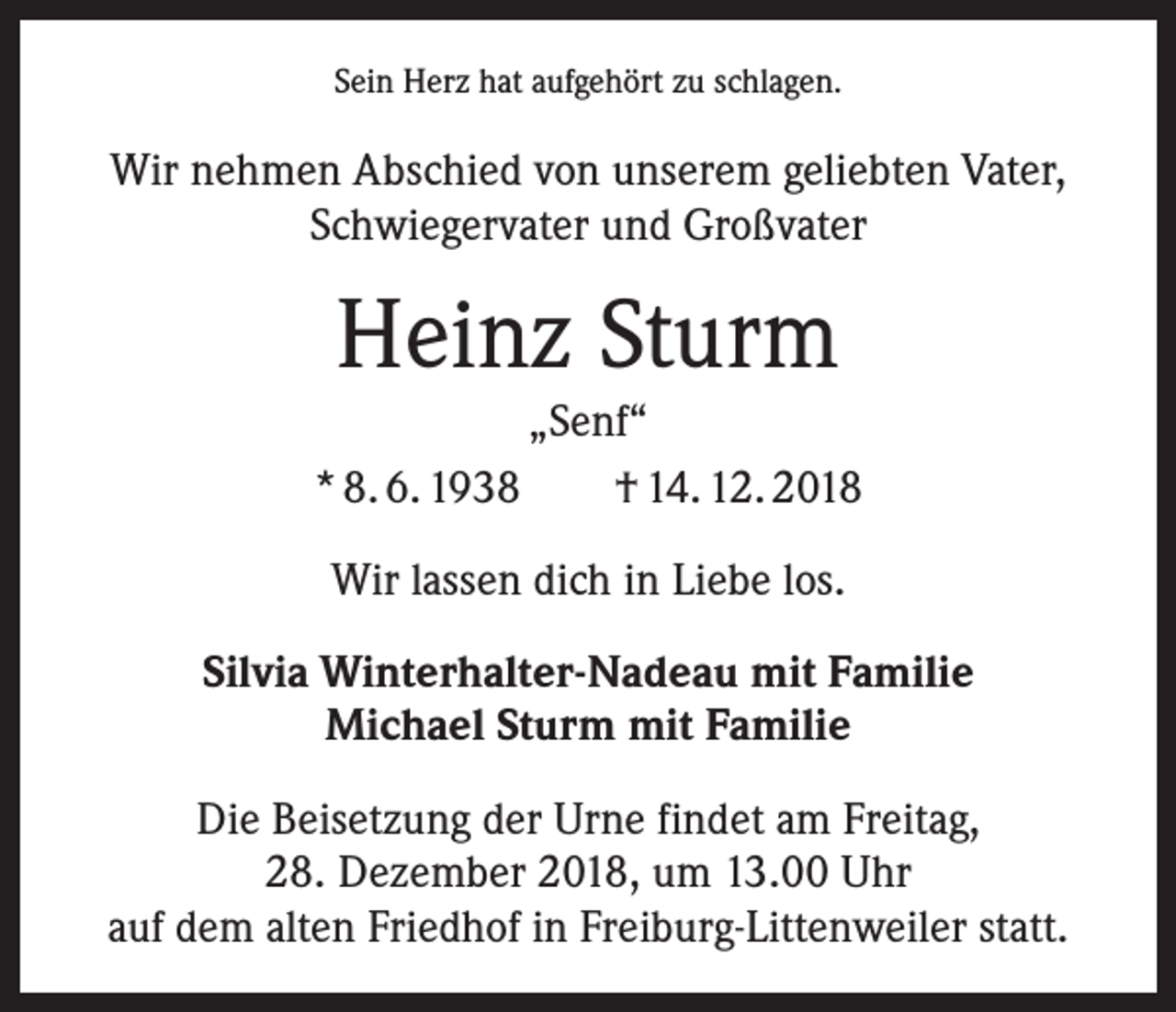 <p>Sein Herz hat aufgehört zu schlagen.</p><p>Wir nehmen Abschied von unserem geliebten Vater,<br />Schwiegervater und Großvater</p><p>Heinz Sturm</p><p>„Senf“<br />* 8. 6. 1938 † 14. 12. 2018<br />Wir lassen dich in Liebe los.<br />Silvia Winterhalter-Nadeau mit Familie<br />Michael Sturm mit Familie<br />Die Beisetzung der Urne findet am Freitag,<br />28. Dezember 2018, um 13.00 Uhr<br />auf dem alten Friedhof in Freiburg-Littenweiler statt.</p>