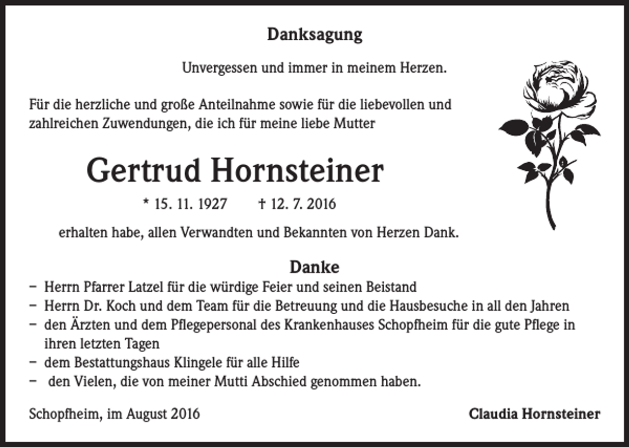 <p>Danksagung<br />Unvergessen und immer in meinem Herzen.<br />Für die herzliche und große Anteilnahme sowie für die liebevollen und<br />zahlreichen Zuwendungen, die ich für meine liebe Mutter</p><p>Gertrud Hornsteiner</p><p>* 15. 11. 1927 † 12. 7. 2016</p><p>erhalten habe, allen Verwandten und Bekannten von Herzen Dank.</p><p>Danke</p><p>– Herrn Pfarrer Latzel für die würdige Feier und seinen Beistand<br />– Herrn Dr. Koch und dem Team für die Betreuung und die Hausbesuche in all den Jahren<br />– den Ärzten und dem Pflegepersonal des Krankenhauses Schopfheim für die gute Pflege in<br />ihren letzten Tagen<br />– dem Bestattungshaus Klingele für alle Hilfe<br />– den Vielen, die von meiner Mutti Abschied genommen haben.<br />Schopfheim, im August 2016</p><p>Claudia Hornsteiner</p>