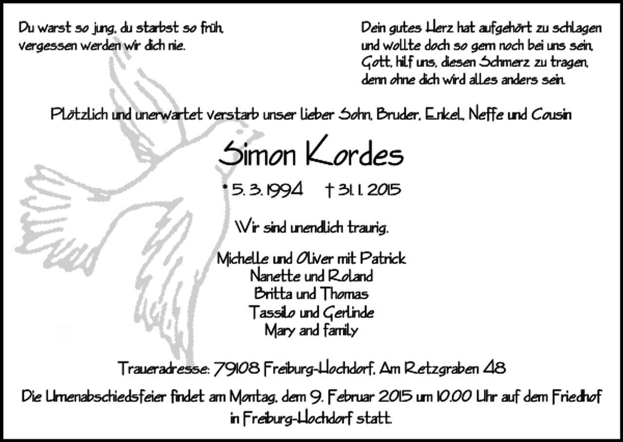 <p>Du warst so jung, du starbst so früh,<br />vergessen werden wir dich nie.</p><p>Dein gutes Herz hat aufgehört zu schlagen<br />und wollte doch so gern noch bei uns sein,<br />Gott, hilf uns, diesen Schmerz zu tragen,<br />denn ohne dich wird alles anders sein.</p><p>Plötzlich und unerwartet verstarb unser lieber Sohn, Bruder, Enkel, Neffe und Cousin</p><p>Simon Kordes<br />* 5. 3. 1994</p><p>† 31. 1. 2015</p><p>Wir sind unendlich traurig.<br />Michelle und Oliver mit Patrick<br />Nanette und Roland<br />Britta und Thomas<br />Tassilo und Gerlinde<br />Mary and family<br />Traueradresse: 79108 Freiburg-Hochdorf, Am Retzgraben 48<br />Die Urnenabschiedsfeier findet am Montag, dem 9. Februar 2015 um 10.00 Uhr auf dem Friedhof<br />in Freiburg-Hochdorf statt.</p>