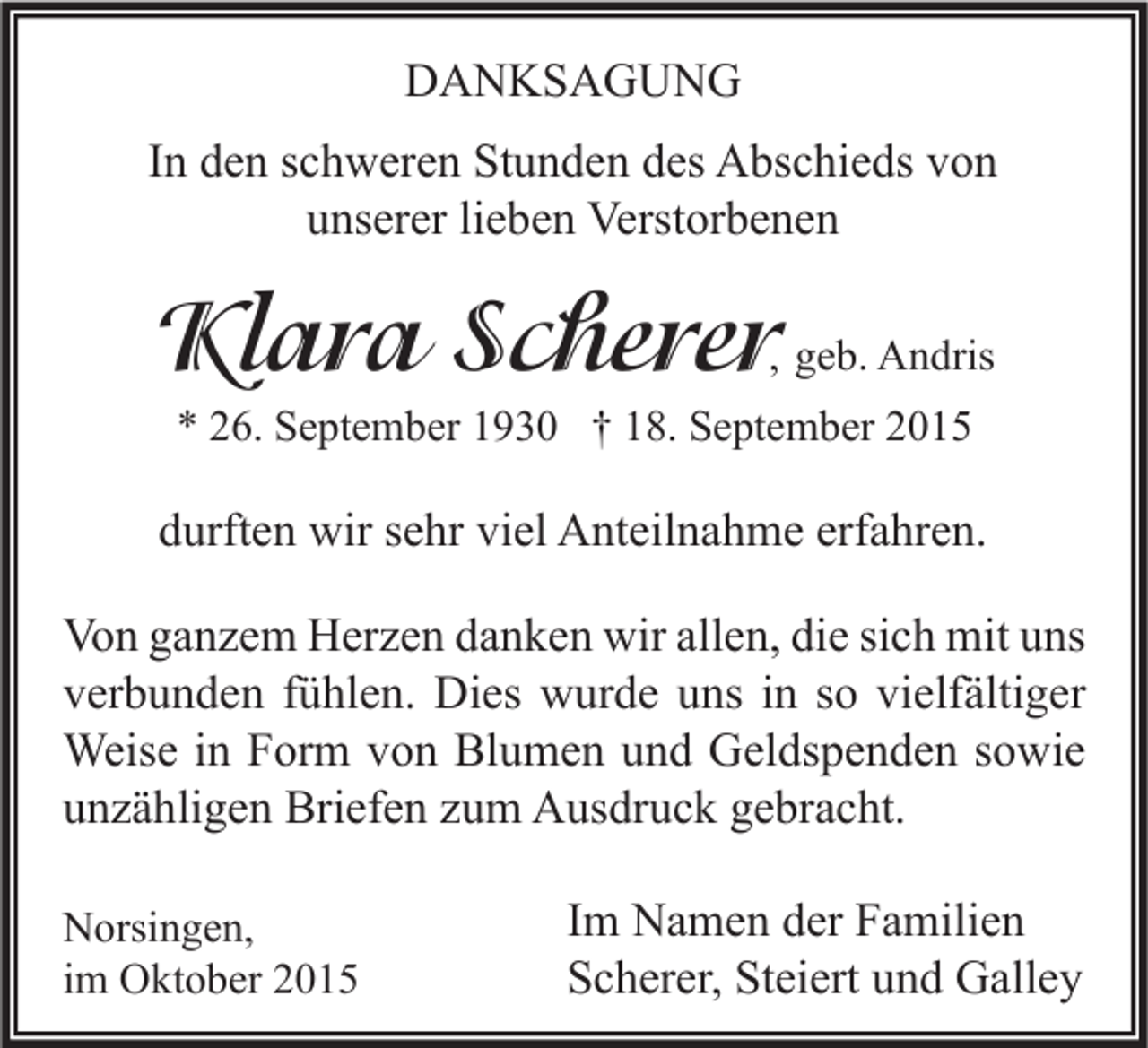 <p>DANKSAGUNG<br />In den schweren Stunden des Abschieds von<br />unserer lieben Verstorbenen</p><p>Klara Scherer</p><p>, geb. Andris</p><p>* 26. September 1930 † 18. September 2015</p><p>durften wir sehr viel Anteilnahme erfahren.<br />Von ganzem Herzen danken wir allen, die sich mit uns<br />verbunden fühlen. Dies wurde uns in so vielfältiger<br />Weise in Form von Blumen und Geldspenden sowie<br />unzähligen Briefen zum Ausdruck gebracht.<br />Norsingen,<br />im Oktober 2015</p><p>Im Namen der Familien<br />Scherer, Steiert und Galley</p>