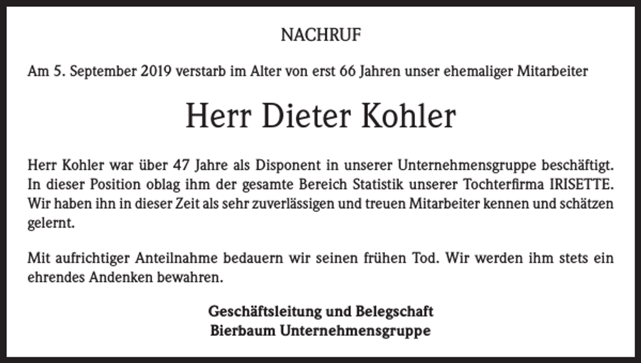 <p>NACHRUF<br />Am 5. September 2019 verstarb im Alter von erst 66 Jahren unser ehemaliger Mitarbeiter</p><p>Herr Dieter Kohler<br />Herr Kohler war über 47 Jahre als Disponent in unserer Unternehmensgruppe beschäftigt.<br />In dieser Position oblag ihm der gesamte Bereich Statistik unserer Tochterfirma IRISETTE.<br />Wir haben ihn in dieser Zeit als sehr zuverlässigen und treuen Mitarbeiter kennen und schätzen<br />gelernt.<br />Mit aufrichtiger Anteilnahme bedauern wir seinen frühen Tod. Wir werden ihm stets ein<br />ehrendes Andenken bewahren.<br />Geschäftsleitung und Belegschaft<br />Bierbaum Unternehmensgruppe</p>