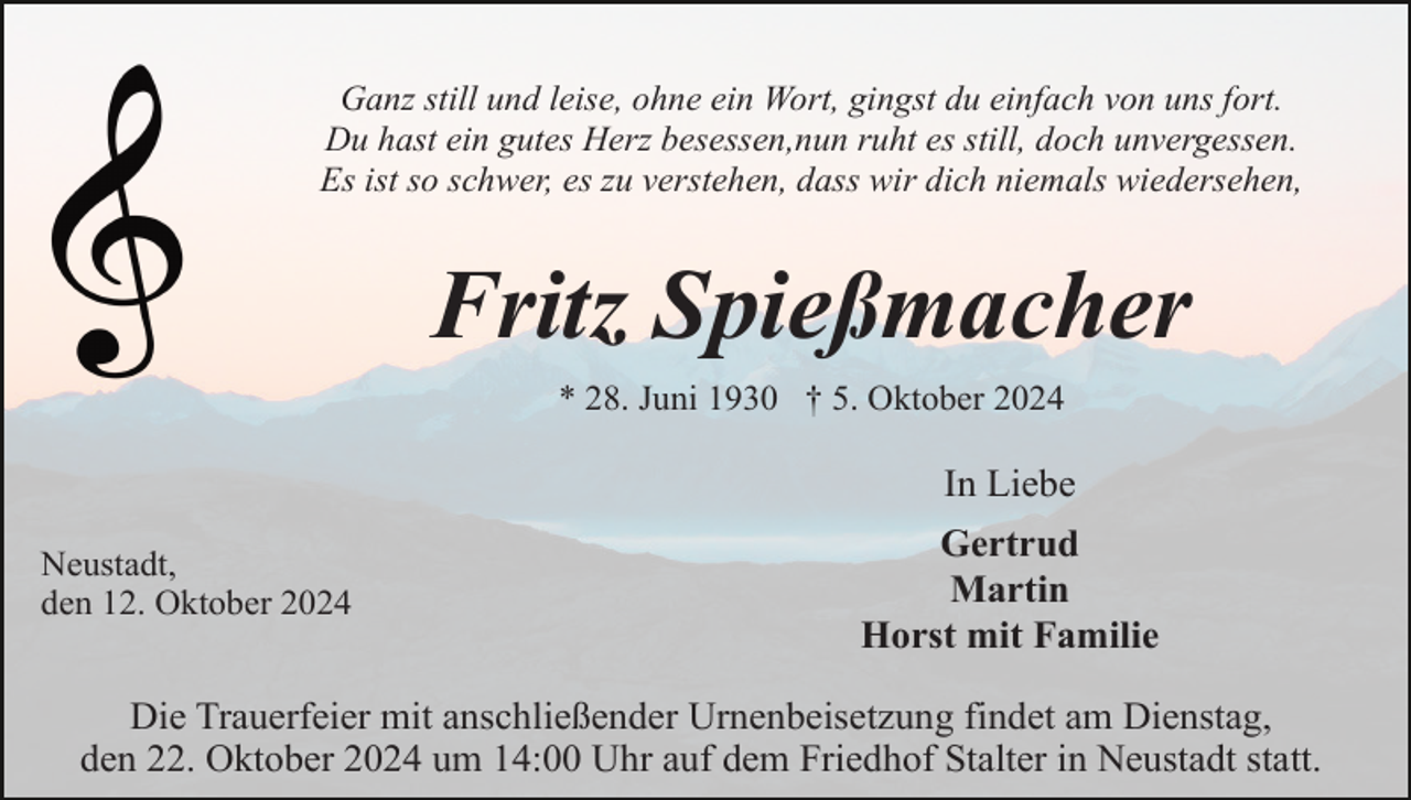 <p>Ganz still und leise, ohne ein Wort, gingst du einfach von uns fort.<br />Du hast ein gutes Herz besessen,nun ruht es still, doch unvergessen.<br />Es ist so schwer, es zu verstehen, dass wir dich niemals wiedersehen,</p><p>Fritz Spießmacher<br />* 28. Juni 1930 † 5. Oktober 2024</p><p>In Liebe<br />Neustadt,<br />den 12. Oktober 2024</p><p>Gertrud<br />Martin<br />Horst mit Familie</p><p>Die Trauerfeier mit anschließender Urnenbeisetzung findet am Dienstag,<br />den 22. Oktober 2024 um 14:00 Uhr auf dem Friedhof Stalter in Neustadt statt.</p>
