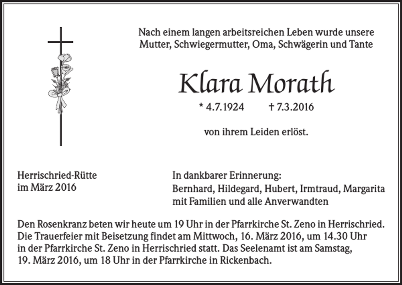 <p>Nach einem langen arbeitsreichen Leben wurde unsere<br />Mutter, Schwiegermutter, Oma, Schwägerin und Tante</p><p>Klara Morath<br />* 4.7.1924</p><p>† 7.3.2016</p><p>von ihrem Leiden erlöst.</p><p>Herrischried-Rütte<br />im März 2016</p><p>In dankbarer Erinnerung:<br />Bernhard, Hildegard, Hubert, Irmtraud, Margarita<br />mit Familien und alle Anverwandten</p><p>Den Rosenkranz beten wir heute um 19 Uhr in der Pfarrkirche St. Zeno in Herrischried.<br />Die Trauerfeier mit Beisetzung findet am Mittwoch, 16. März 2016, um 14.30 Uhr<br />in der Pfarrkirche St. Zeno in Herrischried statt. Das Seelenamt ist am Samstag,<br />19. März 2016, um 18 Uhr in der Pfarrkirche in Rickenbach.</p>