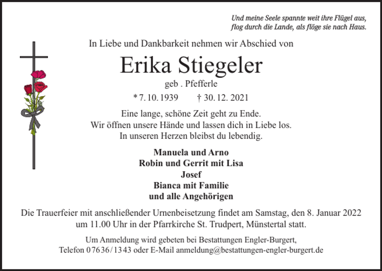 <p>Und meine Seele spannte weit ihre Flügel aus,<br />flog durch die Lande, als flöge sie nach Haus.</p><p>In Liebe und Dankbarkeit nehmen wir Abschied von</p><p>Erika Stiegeler<br />geb . Pfefferle<br />* 7. 10. 1939 † 30. 12. 2021</p><p>Eine lange, schöne Zeit geht zu Ende.<br />Wir öffnen unsere Hände und lassen dich in Liebe los.<br />In unseren Herzen bleibst du lebendig.<br />Manuela und Arno<br />Robin und Gerrit mit Lisa<br />Josef<br />Bianca mit Familie<br />und alle Angehörigen<br />Die Trauerfeier mit anschließender Urnenbeisetzung findet am Samstag, den 8. Januar 2022<br />um 11.00 Uhr in der Pfarrkirche St. Trudpert, Münstertal statt.<br />Um Anmeldung wird gebeten bei Bestattungen Engler-Burgert,<br />Telefon 0 76 36 / 13 43 oder E-Mail anmeldung@bestattungen-engler-burgert.de</p>