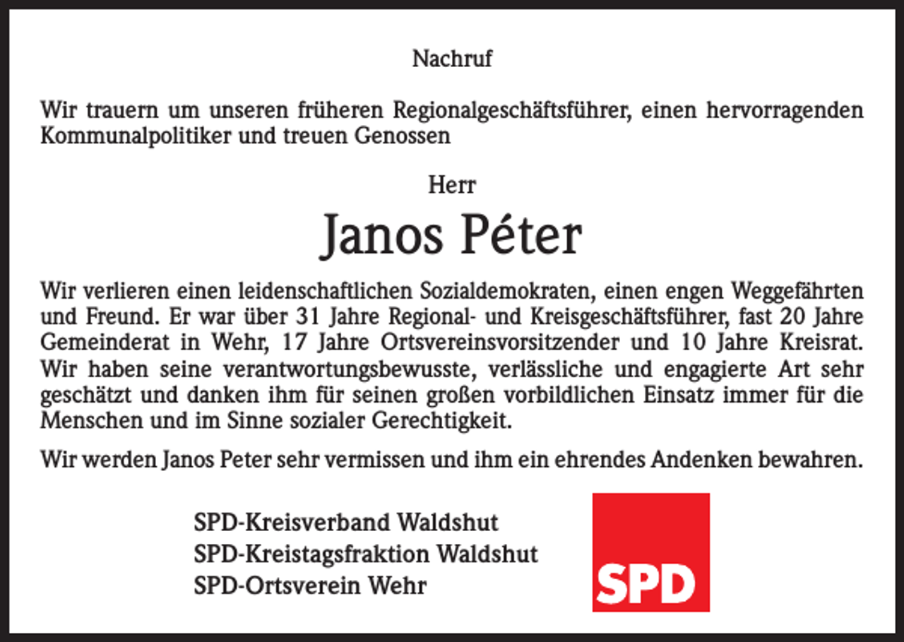 <p>Nachruf<br />Wir trauern um unseren früheren Regionalgeschäftsführer, einen hervorragenden<br />Kommunalpolitiker und treuen Genossen</p><p>Herr</p><p>Janos Péter<br />Wir verlieren einen leidenschaftlichen Sozialdemokraten, einen engen Weggefährten<br />und Freund. Er war über 31 Jahre Regional- und Kreisgeschäftsführer, fast 20 Jahre­<br />Gemeinderat in Wehr, 17 Jahre Ortsvereinsvorsitzender und 10 Jahre Kreisrat.<br />Wir haben seine verantwortungsbewusste, verlässliche und engagierte Art sehr<br />geschätzt und danken ihm für seinen großen vorbildlichen Einsatz immer für die<br />Menschen und im Sinne sozialer Gerechtigkeit.<br />Wir werden Janos Peter sehr vermissen und ihm ein ehrendes Andenken bewahren.</p><p>SPD-Kreisverband Waldshut<br />SPD-Kreistagsfraktion Waldshut<br />SPD-Ortsverein Wehr</p>