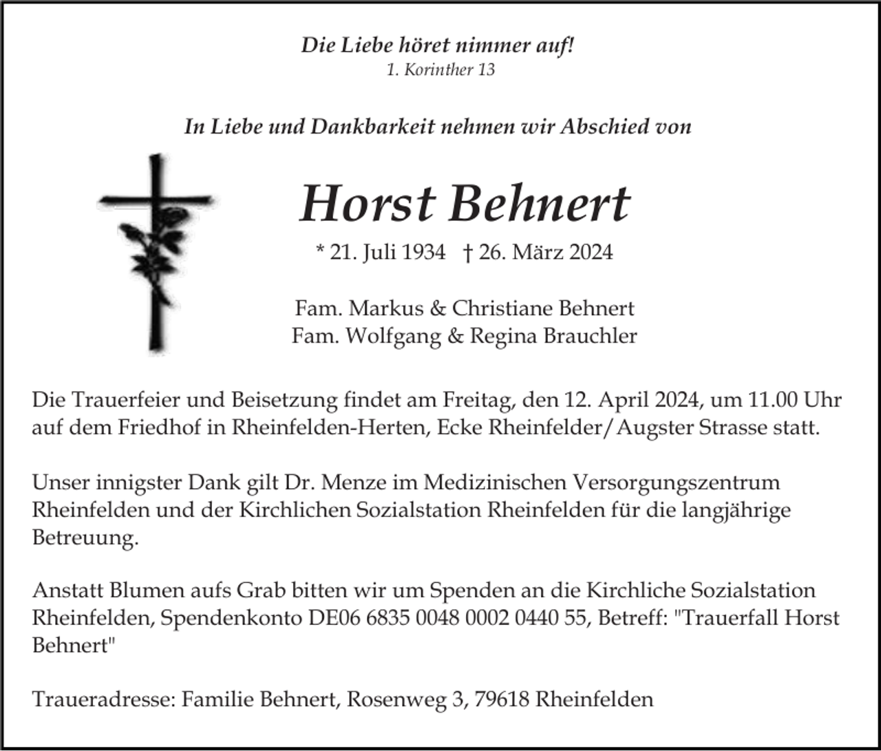 <p>Die Liebe höret nimmer auf!<br />1. Korinther 13</p><p>In Liebe und Dankbarkeit nehmen wir Abschied von</p><p>Horst Behnert<br />* 21. Juli 1934 † 26. März 2024<br />Fam. Markus &amp; Christiane Behnert<br />Fam. Wolfgang &amp; Regina Brauchler<br />Die Trauerfeier und Beisetzung findet am Freitag, den 12. April 2024, um 11.00 Uhr<br />auf dem Friedhof in Rheinfelden-Herten, Ecke Rheinfelder/Augster Strasse statt.<br />Unser innigster Dank gilt Dr. Menze im Medizinischen Versorgungszentrum<br />Rheinfelden und der Kirchlichen Sozialstation Rheinfelden für die langjährige<br />Betreuung.<br />Anstatt Blumen aufs Grab bitten wir um Spenden an die Kirchliche Sozialstation<br />Rheinfelden, Spendenkonto DE0835 0048 0002 0440 55, Betreff: "Trauerfall Horst<br />Behnert"<br />Traueradresse: Familie Behnert, Rosenweg 3, 79618 Rheinfelden</p>