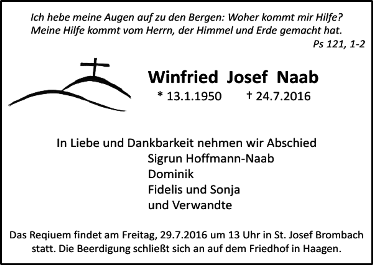 <p>Ich hebe meine Augen auf zu den Bergen: Woher kommt mir Hilfe?<br />Meine Hilfe kommt vom Herrn, der Himmel und Erde gemacht hat.<br />Ps 121, 1-2</p><p>Winfried Josef Naab<br />* 13.1.1950</p><p>† 24.7.2016</p><p>In Liebe und Dankbarkeit nehmen wir Abschied<br />Sigrun Hoffmann-Naab<br />Dominik<br />Fidelis und Sonja<br />und Verwandte<br />Das Reqiuem findet am Freitag, 29.7.2016 um 13 Uhr in St. Josef Brombach<br />statt. Die Beerdigung schließt sich an auf dem Friedhof in Haagen.</p>