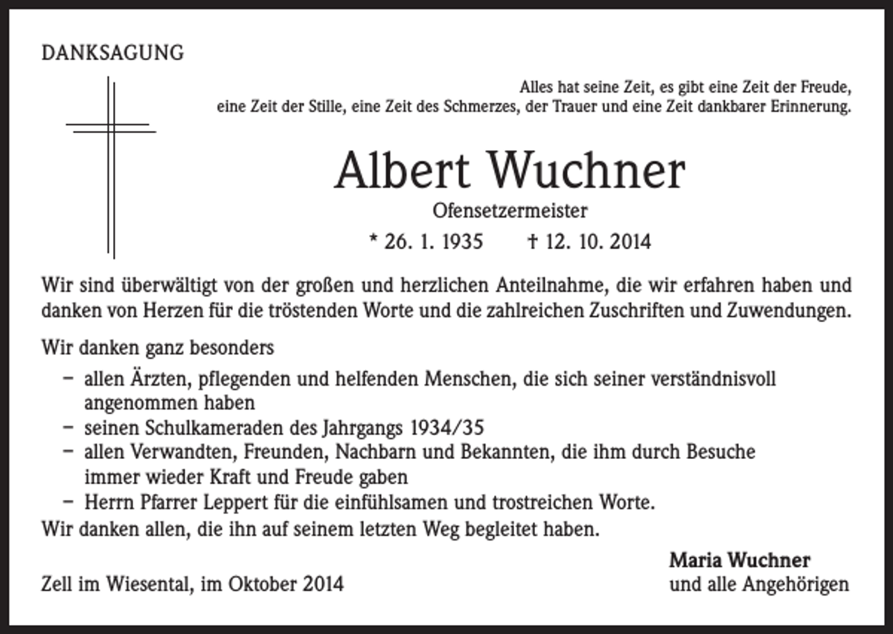 <p>DANKSAGUNG<br />Alles hat seine Zeit, es gibt eine Zeit der Freude,<br />eine Zeit der Stille, eine Zeit des Schmerzes, der Trauer und eine Zeit dankbarer Erinnerung.</p><p>Albert Wuchner<br />Ofensetzermeister<br />* 26. 1. 1935 † 12. 10. 2014</p><p>Wir sind überwältigt von der großen und herzlichen Anteilnahme, die wir erfahren haben und<br />danken von Herzen für die tröstenden Worte und die zahlreichen Zuschriften und Zuwendungen.<br />Wir danken ganz besonders<br />– allen Ärzten, pflegenden und helfenden Menschen, die sich seiner verständnisvoll<br />angenommen haben<br />– seinen Schulkameraden des Jahrgangs 1934/35<br />– allen Verwandten, Freunden, Nachbarn und Bekannten, die ihm durch Besuche<br />immer wieder Kraft und Freude gaben<br />– Herrn Pfarrer Leppert für die einfühlsamen und trostreichen Worte.<br />Wir danken allen, die ihn auf seinem letzten Weg begleitet haben.</p><p>Maria Wuchner<br />Zell im Wiesental, im Oktober 2014<br />und alle Angehörigen</p>