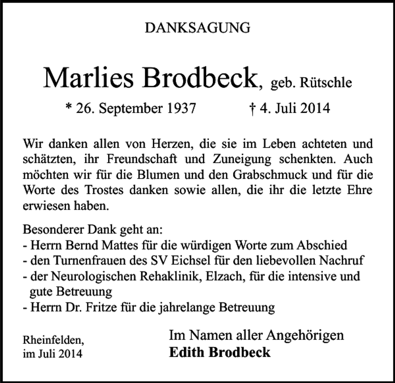 <p>DANKSAGUNG</p><p>Marlies Brodbeck, geb. Rütschle<br />* 26. September 1937</p><p>† 4. Juli 2014</p><p>Wir danken allen von Herzen, die sie im Leben achteten und<br />schätzten, ihr Freundschaft und Zuneigung schenkten. Auch<br />möchten wir für die Blumen und den Grabschmuck und für die<br />Worte des Trostes danken sowie allen, die ihr die letzte Ehre<br />erwiesen haben.<br />Besonderer Dank geht an:<br />- Herrn Bernd Mattes für die würdigen Worte zum Abschied<br />- den Turnenfrauen des SV Eichsel für den liebevollen Nachruf<br />- der Neurologischen Rehaklinik, Elzach, für die intensive und<br />gute Betreuung<br />- Herrn Dr. Fritze für die jahrelange Betreuung<br />Rheinfelden,<br />im Juli 2014</p><p>Im Namen aller Angehörigen<br />Edith Brodbeck</p>