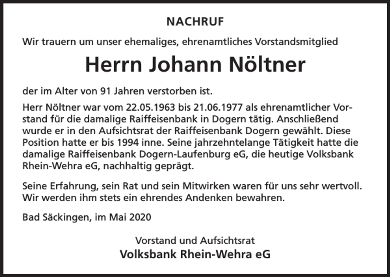 <p>NACHRUF<br />Wir trauern um unser ehemaliges, ehrenamtliches Vorstandsmitglied</p><p>Herrn Johann Nöltner<br />der im Alter von 91 Jahren verstorben ist.<br />Herr Nöltner war vom 22.05.1963 bis 21.06.1977 als ehrenamtlicher Vorstand für die damalige Raiffeisenbank in Dogern tätig. Anschließend<br />wurde er in den Aufsichtsrat der Raiffeisenbank Dogern gewählt. Diese<br />Position hatte er bis 1994 inne. Seine jahrzehntelange Tätigkeit hatte die<br />damalige Raiffeisenbank Dogern-Laufenburg eG, die heutige Volksbank<br />Rhein-Wehra eG, nachhaltig geprägt.<br />Seine Erfahrung, sein Rat und sein Mitwirken waren für uns sehr wertvoll.<br />Wir werden ihm stets ein ehrendes Andenken bewahren.<br />Bad Säckingen, im Mai 2020<br />Vorstand und Aufsichtsrat</p><p>Volksbank Rhein-Wehra eG</p>