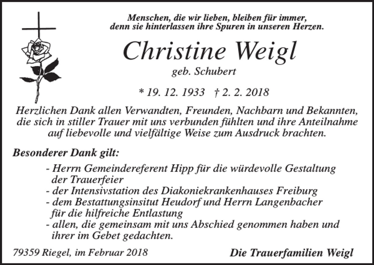 <p>Menschen, die wir lieben, bleiben für immer,<br />denn sie hinterlassen ihre Spuren in unseren Herzen.</p><p>Christine Weigl<br />geb. Schubert<br />* 19. 12. 1933 † 2. 2. 2018<br />Herzlichen Dank allen Verwandten, Freunden, Nachbarn und Bekannten,<br />die sich in stiller Trauer mit uns verbunden fühlten und ihre Anteilnahme<br />auf liebevolle und vielfältige Weise zum Ausdruck brachten.<br />Besonderer Dank gilt:<br />- Herrn Gemeindereferent Hipp für die würdevolle Gestaltung<br />der Trauerfeier<br />- der Intensivstation des Diakoniekrankenhauses Freiburg<br />- dem Bestattungsinsitut Heudorf und Herrn Langenbacher<br />für die hilfreiche Entlastung<br />- allen, die gemeinsam mit uns Abschied genommen haben und<br />ihrer im Gebet gedachten.<br />79359 Riegel, im Februar 2018</p><p>Die Trauerfamilien Weigl</p>