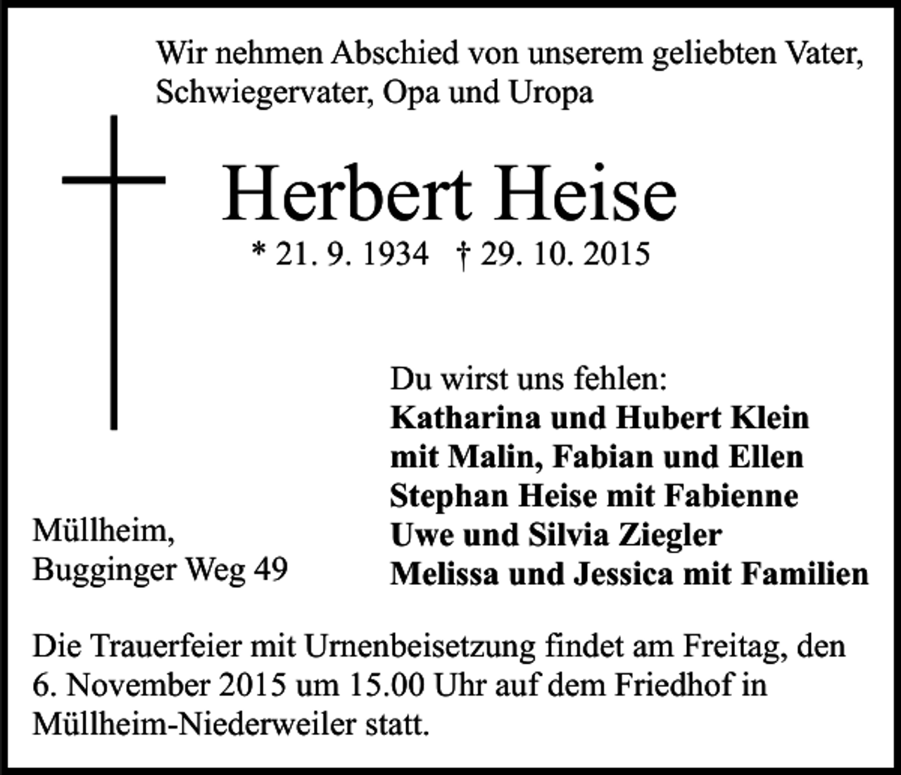 <p>Wir nehmen Abschied von unserem geliebten Vater,<br />Schwiegervater, Opa und Uropa</p><p>Herbert Heise<br />* 21. 9. 1934 † 29. 10. 2015</p><p>Müllheim,<br />Bugginger Weg 49</p><p>Du wirst uns fehlen:<br />Katharina und Hubert Klein<br />mit Malin, Fabian und Ellen<br />Stephan Heise mit Fabienne<br />Uwe und Silvia Ziegler<br />Melissa und Jessica mit Familien</p><p>Die Trauerfeier mit Urnenbeisetzung findet am Freitag, den<br />6. November 2015 um 15.00 Uhr auf dem Friedhof in<br />Müllheim-Niederweiler statt.</p>