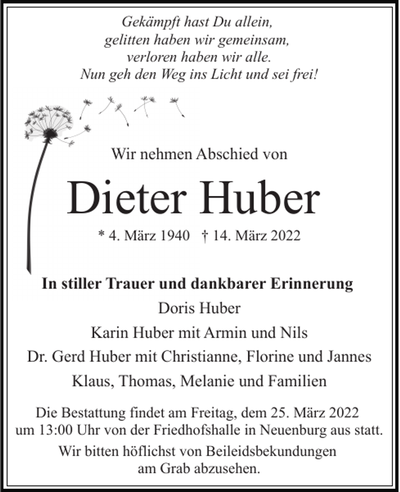 <p>Gekämpft hast Du allein,<br />gelitten haben wir gemeinsam,<br />verloren haben wir alle.<br />Nun geh den Weg ins Licht und sei frei!</p><p>Wir nehmen Abschied von</p><p>Dieter Huber<br />* 4. März 1940 † 14. März 2022</p><p>In stiller Trauer und dankbarer Erinnerung<br />Doris Huber<br />Karin Huber mit Armin und Nils<br />Dr. Gerd Huber mit Christianne, Florine und Jannes<br />Klaus, Thomas, Melanie und Familien<br />Die Bestattung findet am Freitag, dem 25. März 2022<br />um 13:00 Uhr von der Friedhofshalle in Neuenburg aus statt.<br />Wir bitten höflichst von Beileidsbekundungen<br />am Grab abzusehen.</p>