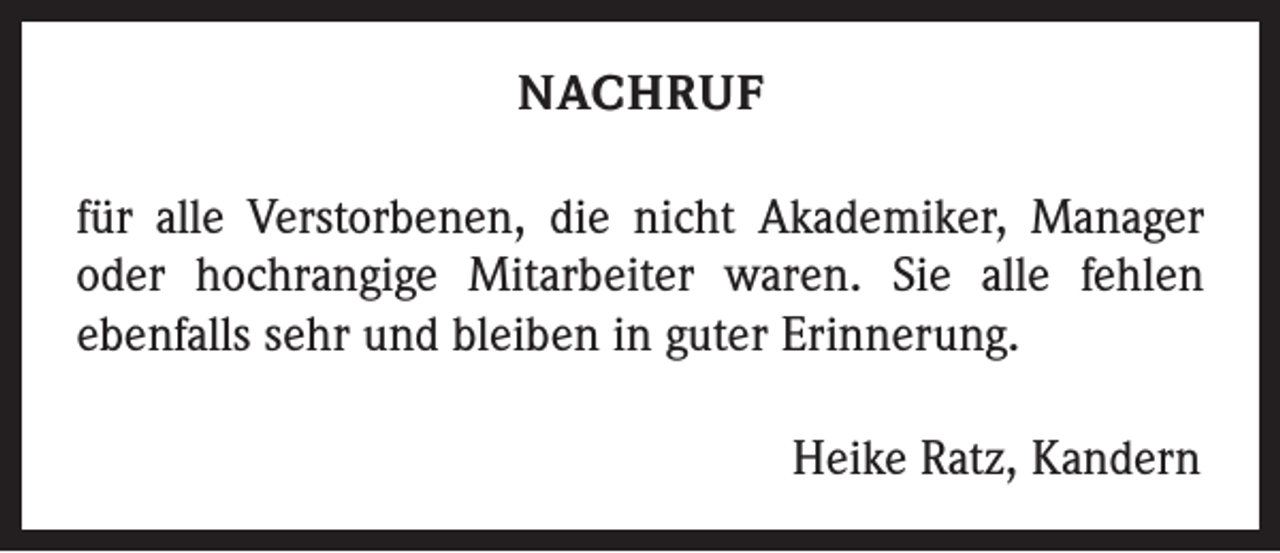 <p>NACHRUF<br />für alle Verstorbenen, die nicht Akademiker, Manager<br />oder hochrangige Mitarbeiter waren. Sie alle fehlen<br />ebenfalls sehr und bleiben in guter Erinnerung.<br />Heike Ratz, Kandern</p>