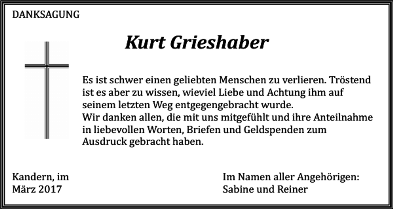 <p>DANKSAGUNG</p><p>Kandern, im<br />März 2017</p><p>Kurt Grieshaber<br />Es ist schwer einen geliebten Menschen zu verlieren. Tröstend<br />ist es aber zu wissen, wieviel Liebe und Achtung ihm auf<br />seinem letzten Weg entgegengebracht wurde.<br />Wir danken allen, die mit uns mitgefühlt und ihre Anteilnahme<br />in liebevollen Worten, Briefen und Geldspenden zum<br />Ausdruck gebracht haben.<br />Im Namen aller Angehörigen:<br />Sabine und Reiner</p>
