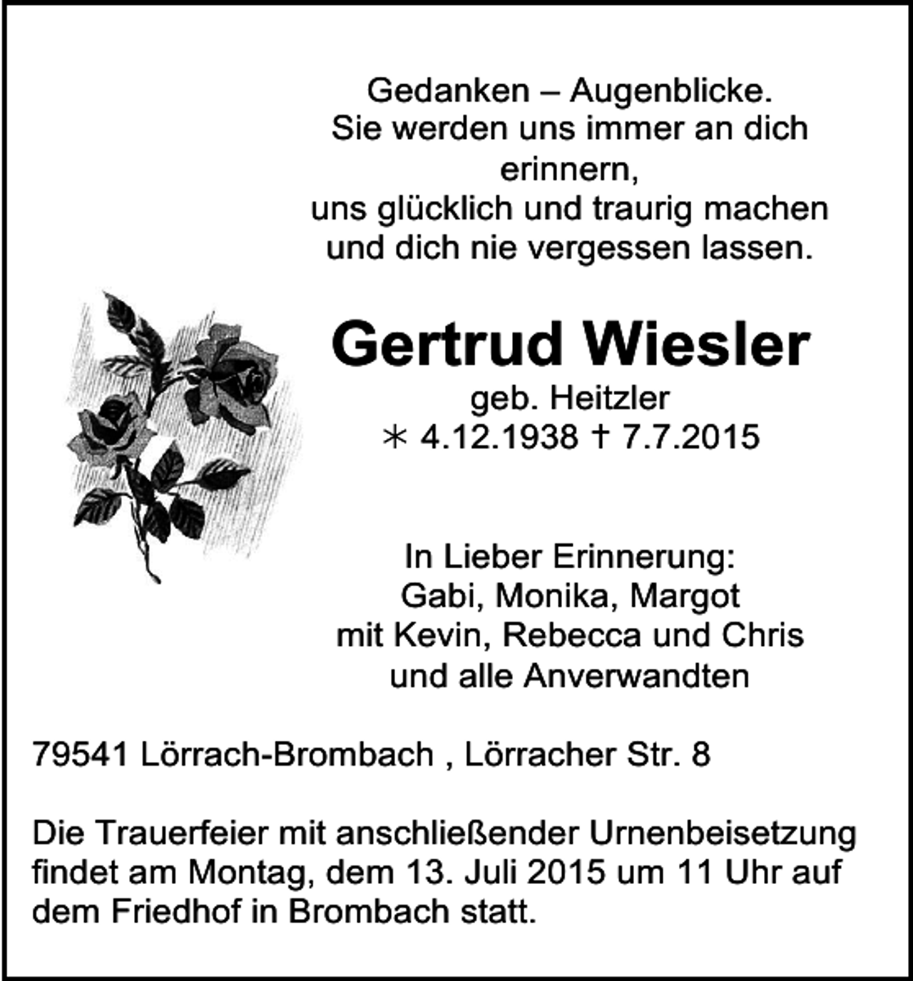 <p>Gedanken – Augenblicke.<br />Sie<br />werden uns immer an dich trauer32<br />trauer31<br />erinnern,<br />uns glücklich und traurig machen<br />und dich nie vergessen lassen.</p><p>Gertrud Wiesler<br />geb. Heitzler<br /> 4.12.1938  7.7.2015</p><p>In Lieber Erinnerung:<br />Gabi, Monika, Margot<br />mit Kevin, Rebecca und Chris<br />trauer34<br />und alle Anverwandten</p><p>trauer35</p><p>adische Zeitung · Musterbuch</p><p>79541 Lörrach-Brombach , Lörracher Str. 8<br />Die Trauerfeier mit anschließender Urnenbeisetzung<br />findet am Montag, dem 13. Juli 2015 um 11 Uhr auf<br />dem Friedhof in Brombach statt.</p>