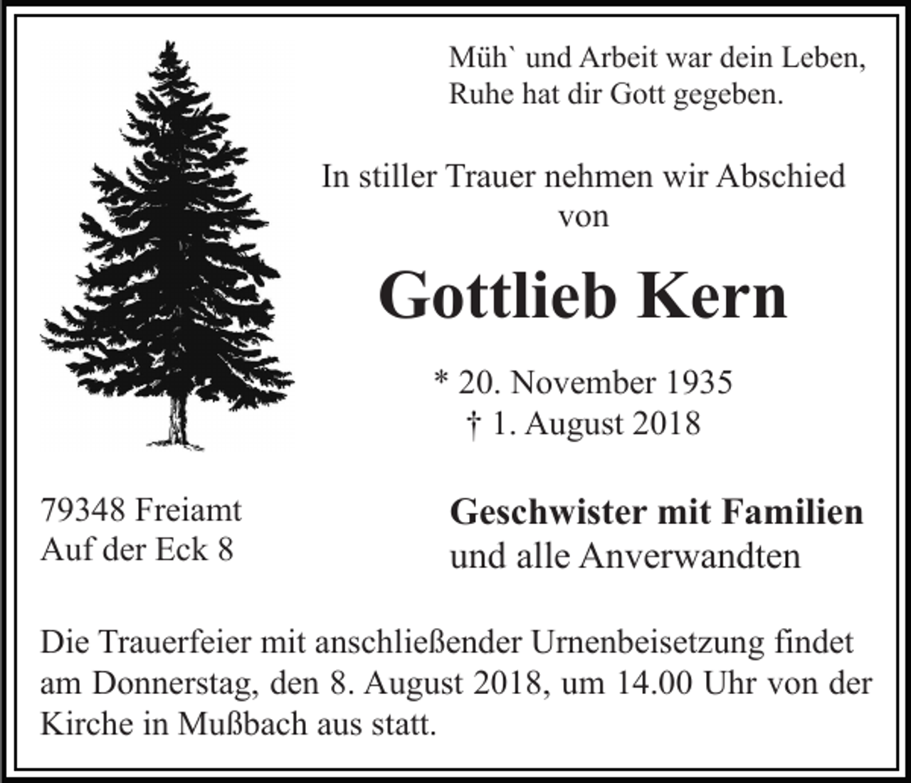 <p>Müh` und Arbeit war dein Leben,<br />Ruhe hat dir Gott gegeben.</p><p>In stiller Trauer nehmen wir Abschied<br />von</p><p>Gottlieb Kern<br />* 20. November 1935<br />† 1. August 2018<br />79348 Freiamt<br />Auf der Eck 8</p><p>Geschwister mit Familien<br />und alle Anverwandten</p><p>Die Trauerfeier mit anschließender Urnenbeisetzung findet<br />am Donnerstag, den 8. August 2018, um 14.00 Uhr von der<br />Kirche in Mußbach aus statt.</p>