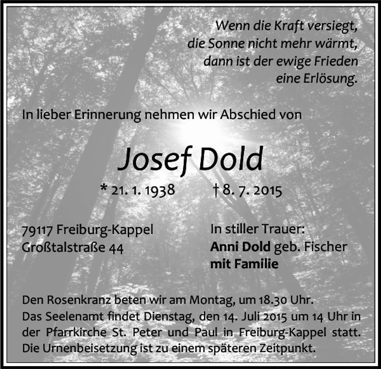 <p>Wenn die Kraft versiegt,<br />die Sonne nicht mehr wärmt,<br />dann ist der ewige Frieden<br />eine Erlösung.<br />In lieber Erinnerung nehmen wir Abschied von</p><p>Josef Dold</p><p>* 21. 1. 1938<br />79117 Freiburg-Kappel<br />Großtalstraße 44</p><p>† 8. 7. 2015</p><p>In stiller Trauer:<br />Anni Dold geb. Fischer<br />mit Familie</p><p>Den Rosenkranz beten wir am Montag, um 18.30 Uhr.<br />Das Seelenamt findet Dienstag, den 14. Juli 2015 um 14 Uhr in<br />der Pfarrkirche St. Peter und Paul in Freiburg-Kappel statt.<br />Die Urnenbeisetzung ist zu einem späteren Zeitpunkt.</p>
