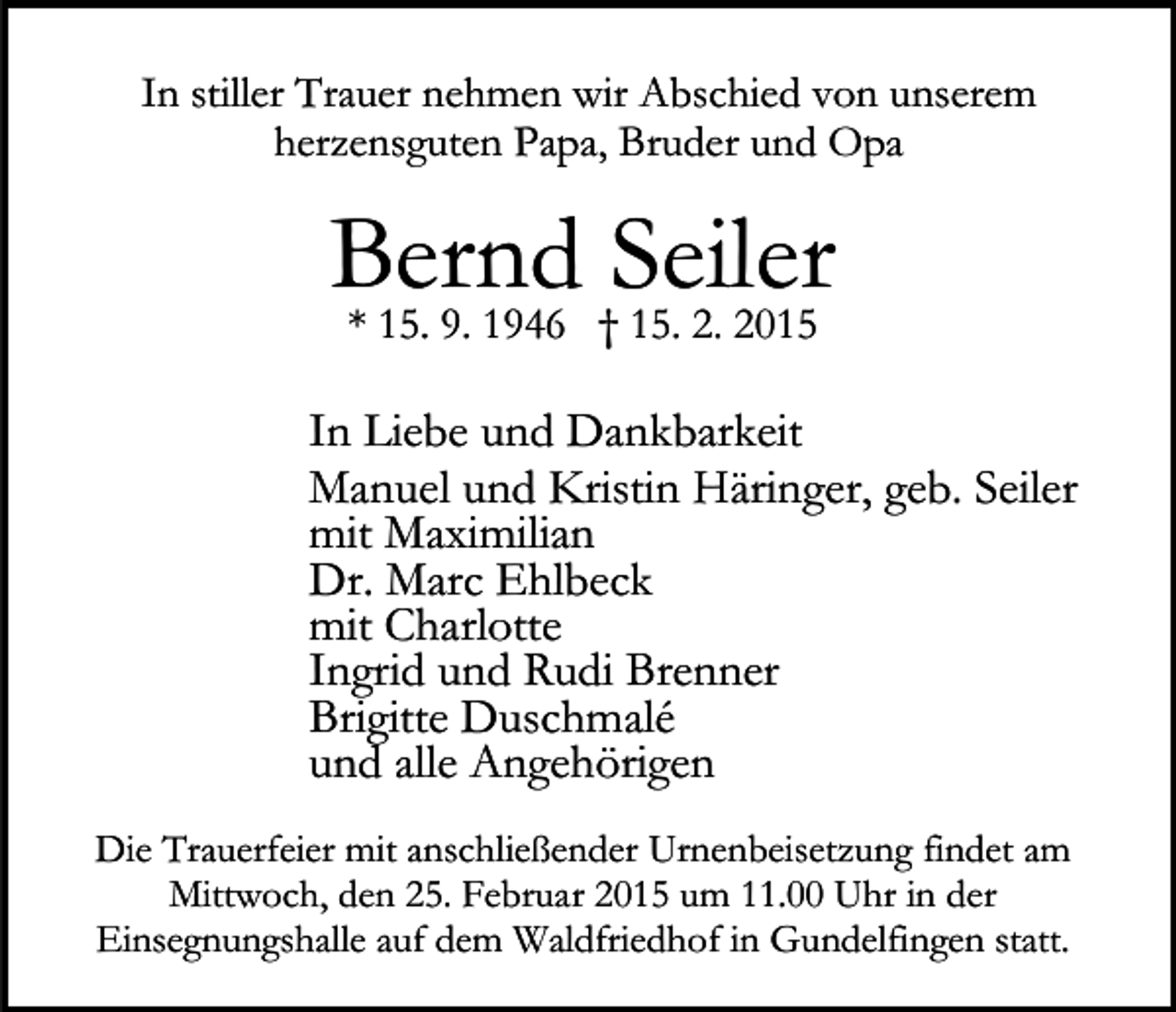 <p>In stiller Trauer nehmen wir Abschied von unserem<br />herzensguten Papa, Bruder und Opa</p><p>Bernd<br />Seiler<br />* 15. 9. 1946 † 15. 2. 2015<br />In Liebe und Dankbarkeit<br />Manuel und Kristin Häringer, geb. Seiler<br />mit Maximilian<br />Dr. Marc Ehlbeck<br />mit Charlotte<br />Ingrid und Rudi Brenner<br />Brigitte Duschmalé<br />und alle Angehörigen<br />Die Trauerfeier mit anschließender Urnenbeisetzung findet am<br />Mittwoch, den 25. Februar 2015 um 11.00 Uhr in der<br />Einsegnungshalle auf dem Waldfriedhof in Gundelfingen statt.</p>