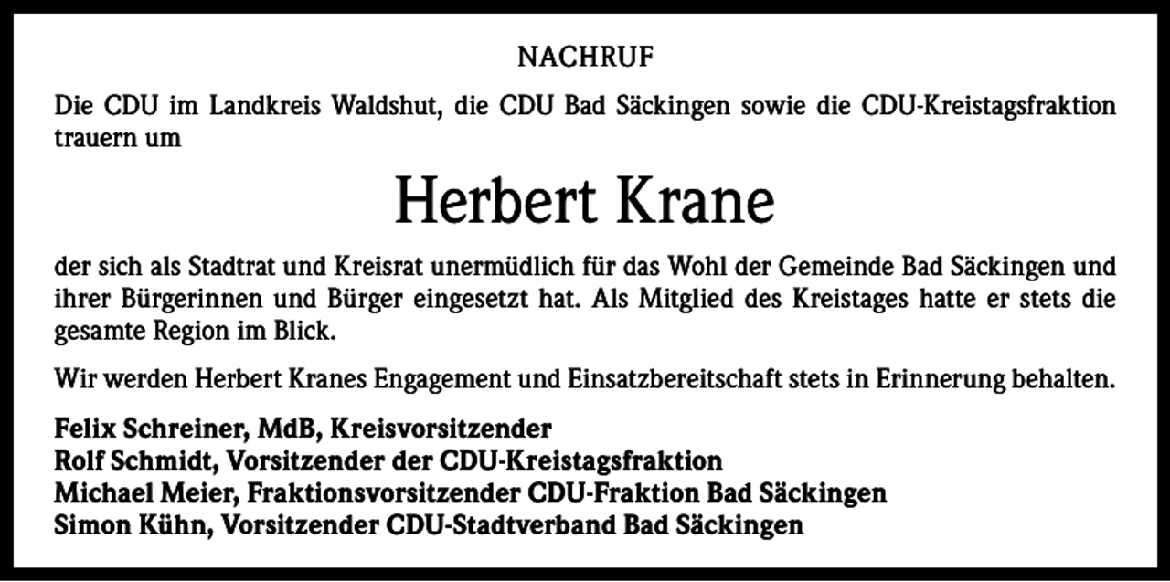 <p>NACHRUF<br />Die CDU im Landkreis Waldshut, die CDU Bad Säckingen sowie die CDU-Kreistagsfraktion<br />trauern um</p><p>Herbert Krane<br />der sich als Stadtrat und Kreisrat unermüdlich für das Wohl der Gemeinde Bad Säckingen und<br />ihrer Bürgerinnen und Bürger eingesetzt hat. Als Mitglied des Kreistages hatte er stets die<br />­gesamte Region im Blick.<br />Wir werden Herbert Kranes Engagement und Einsatzbereitschaft stets in Erinnerung behalten.<br />Felix Schreiner, MdB, Kreisvorsitzender<br />Rolf Schmidt, Vorsitzender der CDU-Kreistagsfraktion<br />Michael Meier, Fraktionsvorsitzender CDU-Fraktion Bad Säckingen<br />Simon Kühn, Vorsitzender CDU-Stadtverband Bad Säckingen</p>