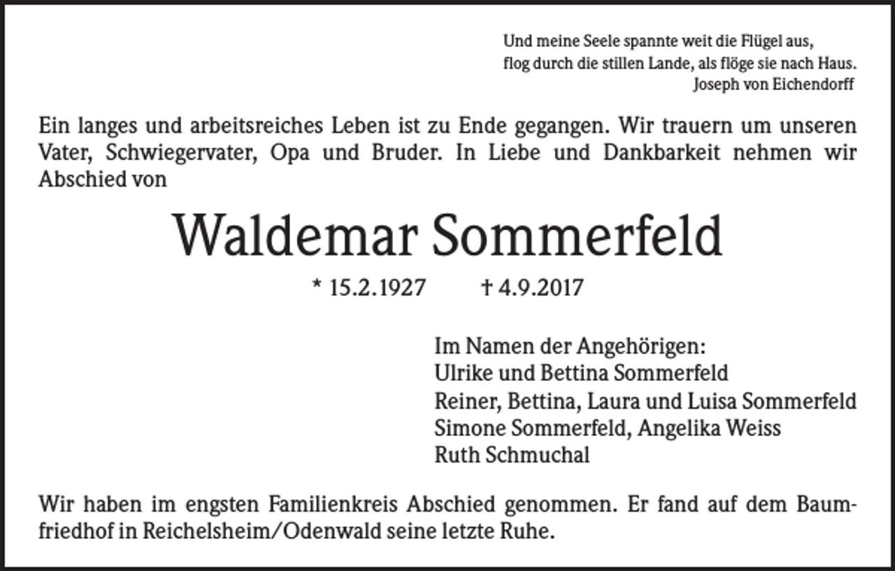 <p>Und meine Seele spannte weit die Flügel aus,<br />flog durch die stillen Lande, als flöge sie nach Haus.<br />Joseph von Eichendorff</p><p>Ein langes und arbeitsreiches Leben ist zu Ende gegangen. Wir trauern um unseren<br />Vater, Schwiegervater, Opa und Bruder. In Liebe und Dankbarkeit nehmen wir<br />Abschied von</p><p>Waldemar Sommerfeld<br />* 15.2.1927</p><p>† 4.9.2017<br />Im Namen der Angehörigen:<br />Ulrike und Bettina Sommerfeld<br />Reiner, Bettina, Laura und Luisa Sommerfeld<br />Simone Sommerfeld, Angelika Weiss<br />Ruth Schmuchal</p><p>Wir haben im engsten Familienkreis Abschied genommen. Er fand auf dem Baumfriedhof in Reichelsheim/Odenwald seine letzte Ruhe.</p>
