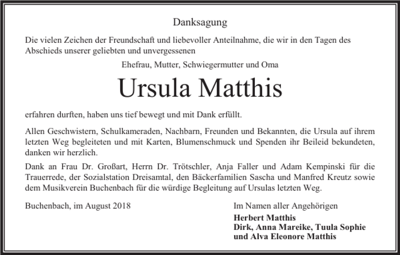 <p>Danksagung<br />Die vielen Zeichen der Freundschaft und liebevoller Anteilnahme, die wir in den Tagen des<br />Abschieds unserer geliebten und unvergessenen<br />Ehefrau, Mutter, Schwiegermutter und Oma</p><p>Ursula Matthis<br />erfahren durften, haben uns tief bewegt und mit Dank erfüllt.<br />Allen Geschwistern, Schulkameraden, Nachbarn, Freunden und Bekannten, die Ursula auf ihrem<br />let ten Weg begleiteten und mit Karten, Blumenschmuck und Spenden ihr Beileid bekundeten,<br />danken wir her lich.<br />Dank an Frau Dr. Großart, Herrn Dr. Trötschler, Anja Faller und Adam Kempinski für die<br />Trauerrede, der So ialstation Dreisamtal, den Bäckerfamilien Sascha und Manfred Kreut sowie<br />dem Musikverein Buchenbach für die würdige Begleitung auf Ursulas let ten Weg.<br />Buchenbach, im August 2018</p><p>Im Namen aller Angehörigen<br />Herbert Matthis<br />Dirk, Anna Mareike, Tuula Sophie<br />und Alva Eleonore Matthis</p>