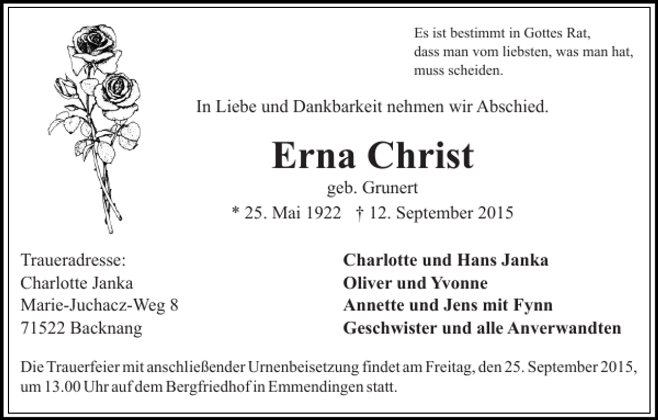 <p>Es ist bestimmt in Gottes Rat,<br />dass man vom liebsten, was man hat,<br />muss scheiden.</p><p>In Liebe und Dankbarkeit nehmen wir Abschied.</p><p>Erna Christ<br />geb. Grunert<br />* 25. Mai 1922 † 12. September 2015<br />Traueradresse:<br />Charlotte Janka<br />Marie-Juchacz-Weg 8<br />71522 Backnang</p><p>Charlotte und Hans Janka<br />Oliver und Yvonne<br />Annette und Jens mit Fynn<br />Geschwister und alle Anverwandten</p><p>Die Trauerfeier mit anschließender Urnenbeisetzung findet am Freitag, den 25. September 2015,<br />um 13.00 Uhr auf dem Bergfriedhof in Emmendingen statt.</p>
