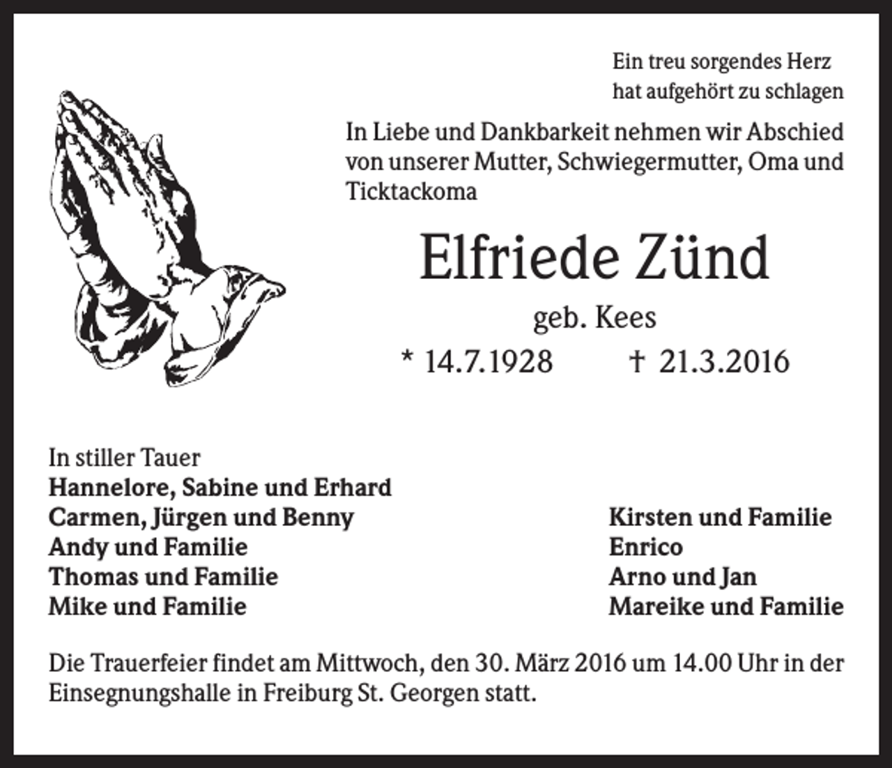 <p>Ein treu sorgendes Herz<br />hat aufgehört zu schlagen</p><p>In Liebe und Dankbarkeit nehmen wir Abschied<br />von unserer Mutter, Schwiegermutter, Oma und<br />Ticktackoma</p><p>Elfriede Zünd<br />geb. Kees<br />* 14.7.1928<br />† 21.3.2016<br />In stiller Tauer<br />Hannelore, Sabine und Erhard<br />Carmen, Jürgen und Benny<br />Andy und Familie<br />Thomas und Familie<br />Mike und Familie</p><p>Kirsten und Familie<br />Enrico<br />Arno und Jan<br />Mareike und Familie</p><p>Die Trauerfeier findet am Mittwoch, den 30. März 2016 um 14.00 Uhr in der<br />Einsegnungshalle in Freiburg St. Georgen statt.</p>