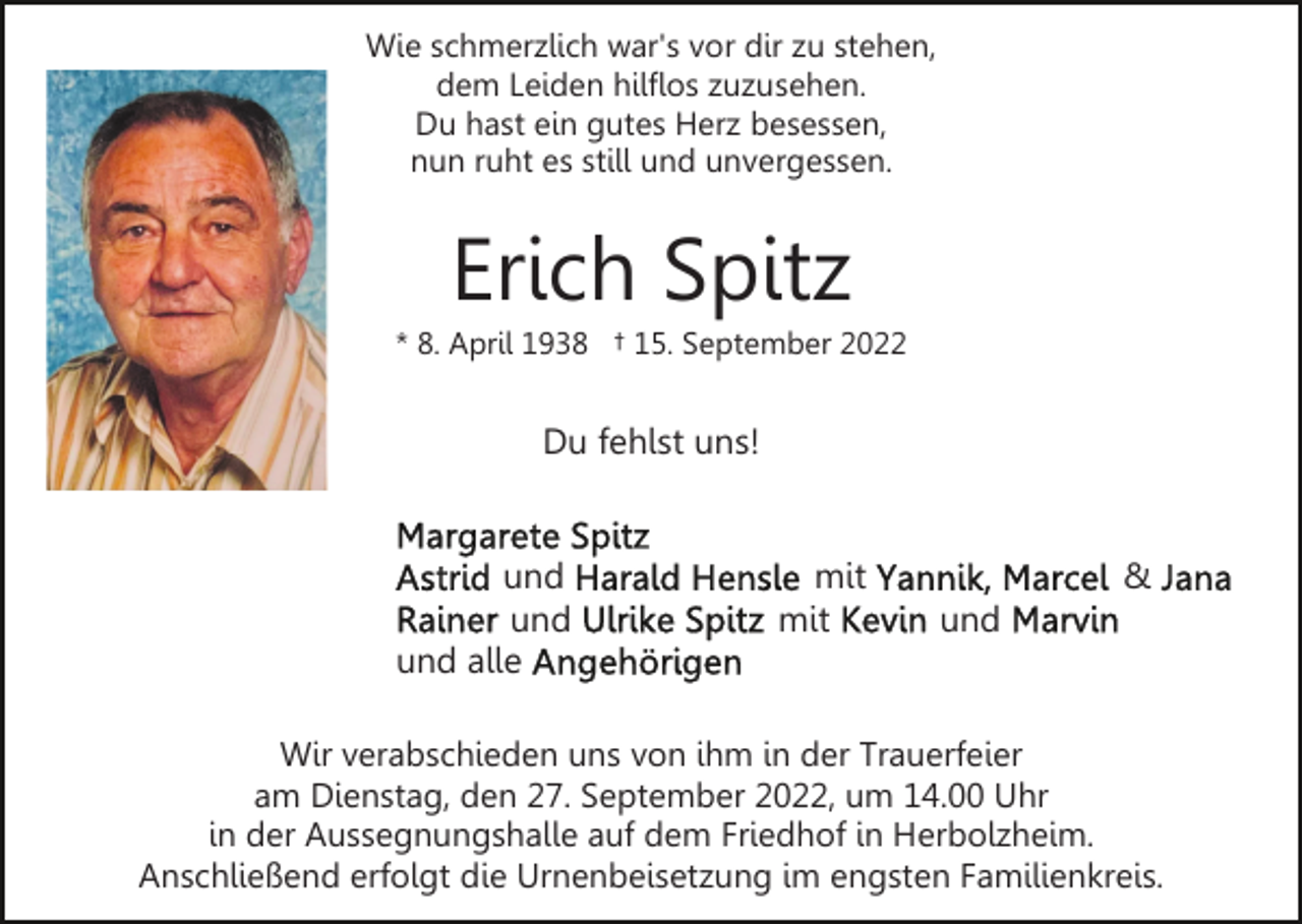 <p>Wie schmerzlich war's vor dir zu stehen,<br />dem Leiden hilflos zuzusehen.<br />Du hast ein gutes Herz besessen,<br />nun ruht es still und unvergessen.</p><p>Erich Spitz<br />* 8. April 1938 † 15. September 2022</p><p>Du fehlst uns!</p><p>und<br />und<br />und alle</p><p>mit<br />mit</p><p>&amp;<br />und</p><p>Wir verabschieden uns von ihm in der Trauerfeier<br />am Dienstag, den 27. September 2022, um 14.00 Uhr<br />in der Aussegnungshalle auf dem Friedhof in Herbolzheim.<br />Anschließend erfolgt die Urnenbeisetzung im engsten Familienkreis.</p>