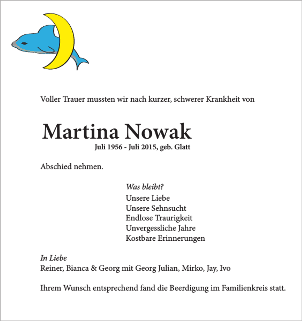 <p>Voller Trauer mussten wir nach kurzer, schwerer Krankheit von</p><p>Martina Nowak<br />Juli 1956 - Juli 2015, geb. Glatt</p><p>Abschied nehmen.<br />Was bleibt?<br />Unsere Liebe<br />Unsere Sehnsucht<br />Endlose Traurigkeit<br />Unvergessliche Jahre<br />Kostbare Erinnerungen<br />In Liebe<br />Reiner, Bianca &amp; Georg mit Georg Julian, Mirko, Jay, Ivo<br />Ihrem Wunsch entsprechend fand die Beerdigung im Familienkreis statt.</p>