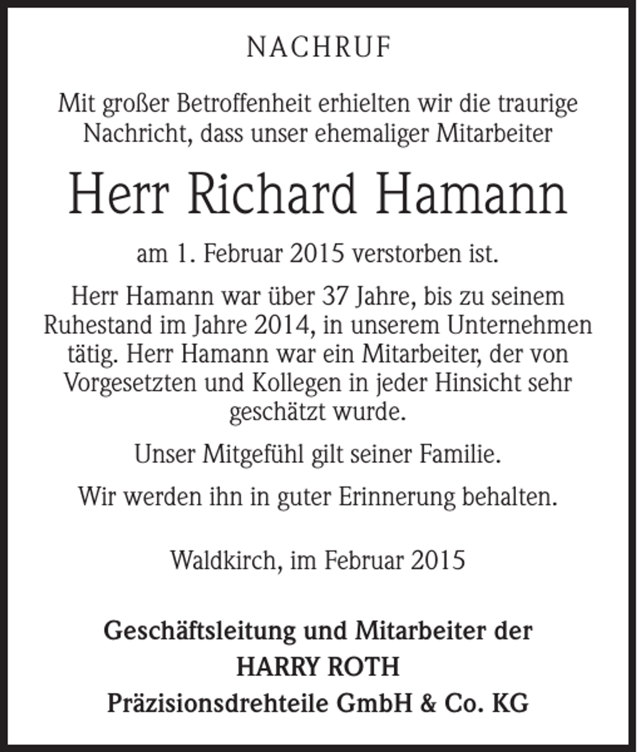 <p>NACHRUF<br />Mit großer Betroffenheit erhielten wir die traurige<br />Nachricht, dass unser ehemaliger Mitarbeiter</p><p>Herr Richard Hamann<br />am 1. Februar 2015 verstorben ist.<br />Herr Hamann war über 37 Jahre, bis zu seinem<br />­Ruhestand im Jahre 2014, in unserem Unternehmen<br />tätig. Herr Hamann war ein Mitarbeiter, der von<br />Vorgesetzten und Kollegen in jeder Hinsicht sehr<br />geschätzt wurde.<br />Unser Mitgefühl gilt seiner Familie.<br />Wir werden ihn in guter Erinnerung behalten.<br />Waldkirch, im Februar 2015<br />Geschäftsleitung und Mitarbeiter der<br />HARRY ROTH<br />Präzisionsdrehteile GmbH &amp; Co. KG</p>