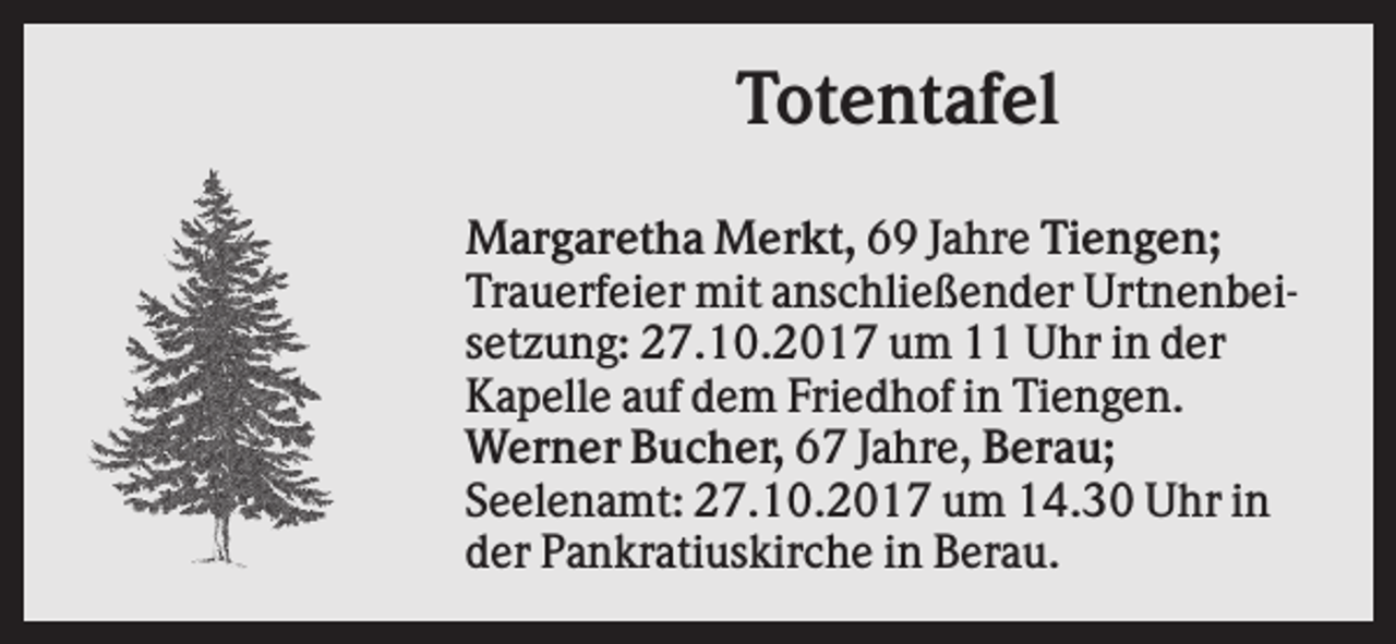 <p>Totentafel<br />Margaretha Merkt, 69 Jahre Tiengen;<br />Trauerfeier mit anschließender Urtnenbeisetzung: 27.10.2017 um 11 Uhr in der<br />Kapelle auf dem Friedhof in Tiengen.<br />Werner Bucher, 67 Jahre, Berau;<br />Seelenamt: 27.10.2017 um 14.30 Uhr in<br />der Pankratiuskirche in Berau.</p>
